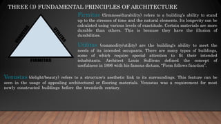 THREE (3) FUNDAMENTAL PRINCIPLES OF ARCHITECTURE
Firmitas (firmness/durability) refers to a building’s ability to stand
up to the stresses of time and the natural elements. Its longevity can be
calculated using various levels of exactitude. Certain materials are more
durable than others. This is because they have the illusion of
durabilities.
Utilitas (commodity/utility) are the building's ability to meet the
needs of its intended occupants. There are many types of buildings,
some of which require special attention to fit their intended
inhabitants. Architect Louis Sullivan defined the concept of
usefulness in 1896 with his famous dictum, “Form follows function”.
Venustas (delight/beauty) refers to a structure's aesthetic link to its surroundings. This feature can be
seen in the usage of appealing architectural or flooring materials. Venustas was a requirement for most
newly constructed buildings before the twentieth century.
 