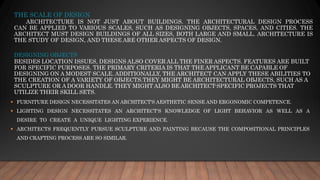 THE SCALE OF DESIGN
ARCHITECTURE IS NOT JUST ABOUT BUILDINGS. THE ARCHITECTURAL DESIGN PROCESS
CAN BE APPLIED TO VARIOUS SCALES, SUCH AS DESIGNING OBJECTS, SPACES, AND CITIES. THE
ARCHITECT MUST DESIGN BUILDINGS OF ALL SIZES, BOTH LARGE AND SMALL. ARCHITECTURE IS
THE STUDY OF DESIGN, AND THESE ARE OTHER ASPECTS OF DESIGN.
DESIGNING OBJECTS
BESIDES LOCATION ISSUES, DESIGNS ALSO COVER ALL THE FINER ASPECTS. FEATURES ARE BUILT
FOR SPECIFIC PURPOSES. THE PRIMARY CRITERIA IS THAT THE APPLICANT BE CAPABLE OF
DESIGNING ON A MODEST SCALE. ADDITIONALLY, THE ARCHITECT CAN APPLY THESE ABILITIES TO
THE CREATION OF A VARIETY OF OBJECTS.THEY MIGHT BE ARCHITECTURAL OBJECTS, SUCH AS A
SCULPTURE OR A DOOR HANDLE. THEY MIGHT ALSO BE ARCHITECT-SPECIFIC PROJECTS THAT
UTILIZE THEIR SKILL SETS.
▪ FURNITURE DESIGN NECESSITATES AN ARCHITECT'S AESTHETIC SENSE AND ERGONOMIC COMPETENCE.
▪ LIGHTING DESIGN NECESSITATES AN ARCHITECT'S KNOWLEDGE OF LIGHT BEHAVIOR AS WELL AS A
DESIRE TO CREATE A UNIQUE LIGHTING EXPERIENCE.
▪ ARCHITECTS FREQUENTLY PURSUE SCULPTURE AND PAINTING BECAUSE THE COMPOSITIONAL PRINCIPLES
AND CRAFTING PROCESS ARE SO SIMILAR.
 