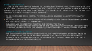 DESIGNING SPACES
ONE OF THE MOST CRUCIAL ASPECTS OF ARCHITECTURE IS SPACE. THE ARCHITECT IS IN CHARGE
OF NOT ONLY CONSTRUCTING A STRUCTURE BUT ALSO ARRANGING THE SPACES WITHIN IT TO SUIT A
SPECIFIC PURPOSE. WHEN DESIGNING SPACES, AN ARCHITECT'S KNOWLEDGE OF PROPORTION,
ORGANIZATION, LIGHT, AND MATERIAL IS NECESSARY.
▪ TO BE CONFIGURED FOR A CERTAIN FUNCTION, A ROOM REQUIRES AN ARCHITECT'S GRASP OF
DESIGN.
▪ AN ARCHITECT'S EXPERTISE IN THE COMPOSITION IS REQUIRED TO DEFINE THE LIMITS OF OUTDOOR
SPACE WITHOUT COMPLETELY ENCLOSING IT.
▪ BUILDINGS ARE CONSTRUCTED THROUGH THE SENSES. THE WAY AN
EXPERIENCE IS PERCEIVED IS INFLUENCED BY THE CONFIGURATION OF SPACES. UNDERSTANDING
MATERIALS, PROPORTIONS, COLORS, TEXTURES, AND ENVIRONMENTAL AWARENESS ARE REQUIRED.
DESIGNING BUILDINGS
THE EARLIEST CONCEPT OF THE ARCHITECT'S ROLE IS THAT OF BUILDING. BUILDINGS MUST BE
ORGANIZED TO FULFILL THEIR PURPOSE. PLACING A BUILDING AND ADJUSTING IT TO ITS
SURROUNDINGS ARE ALSO OBLIGATIONS OF THE ARCHITECT. THE SUCCESS OF THE BUILDING IS
RELIANT ON BOTH OF THESE INFLUENCES.
 