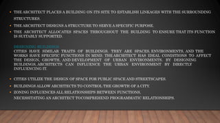 ▪ THE ARCHITECT PLACES A BUILDING ON ITS SITE TO ESTABLISH LINKAGES WITH THE SURROUNDING
STRUCTURES.
▪ THE ARCHITECT DESIGNS A STRUCTURE TO SERVE A SPECIFIC PURPOSE.
▪ THE ARCHITECT ALLOCATES SPACES THROUGHOUT THE BUILDING TO ENSURE THAT ITS FUNCTION
IS SUITABLY SUPPORTED.
DESIGNING BUILDINGS
CITIES HAVE SIMILAR TRAITS OF BUILDINGS. THEY ARE SPACES, ENVIRONMENTS, AND THE
WORKS HAVE SPECIFIC FUNCTIONS IN MIND. THE ARCHITECT HAS IDEAL CONDITIONS TO AFFECT
THE DESIGN, GROWTH, AND DEVELOPMENT OF URBAN ENVIRONMENTS. BY DESIGNING
BUILDINGS, ARCHITECTS CAN INFLUENCE THE URBAN ENVIRONMENT BY DIRECTLY
INFLUENCING IT.
▪ CITIES UTILIZE THE DESIGN OF SPACE FOR PUBLIC SPACE AND STREETSCAPES.
▪ BUILDINGS ALLOW ARCHITECTS TO CONTROL THE GROWTH OF A CITY.
▪ ZONING INFLUENCES ALL RELATIONSHIPS BETWEEN FUNCTIONS,
NECESSITATING AN ARCHITECT TOCOMPREHEND PROGRAMMATIC RELATIONSHIPS.
 