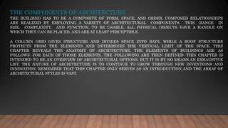 THE COMPONENTS OF ARCHITECTURE
THE BUILDING HAS TO BE A COMPOSITE OF FORM, SPACE, AND ORDER. COMPOSED RELATIONSHIPS
ARE REALIZED BY EMPLOYING A VARIETY OF ARCHITECTURAL COMPONENTS. THIS RANGE IN
SIZE, COMPLEXITY, AND FUNCTION. TO BE USABLE, ALL PHYSICAL OBJECTS HAVE A HANDLE ON
WHICH THEY CAN BE PLACED, AND ARE AT LEAST PERCEPTIBLE.
A COLUMN GRID GIVES STRUCTURE AND DIVIDES SPACE INTO BAYS, WHILE A ROOF STRUCTURE
PROTECTS FROM THE ELEMENTS AND DETERMINES THE VERTICAL LIMIT OF THE SPACE. THIS
CHAPTER REVEALS THE ANATOMY OF ARCHITECTURE. THE ELEMENTS OF BUILDINGS ARE AS
FOLLOWS: FOR EACH OF THOSE ELEMENTS, THE FOLLOWING ARE THEN DEFINED: THIS CHAPTER IS
INTENDED TO BE AN OVERVIEW OF ARCHITECTURAL OPTIONS, BUT IT IS BY NO MEANS AN EXHAUSTIVE
LIST. THE NATURE OF ARCHITECTURE IS TO CONTINUE TO GROW THROUGH NEW INVENTIONS AND
INNOVATION. REMEMBER THAT THIS CHAPTER ONLY SERVES AS AN INTRODUCTION AND THE ARRAY OF
ARCHITECTURAL STYLES IS VAST.
 