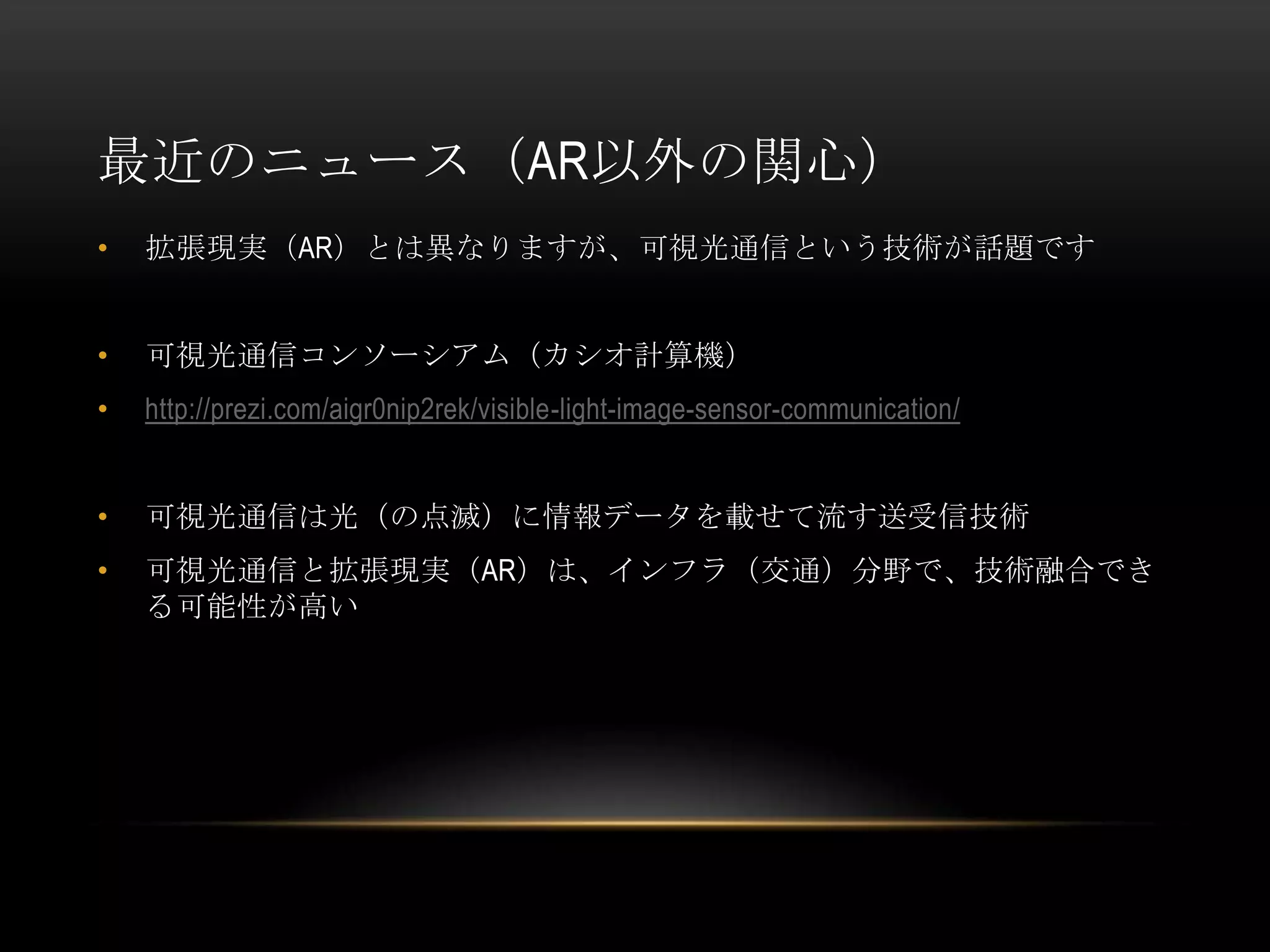 最近のニュース（AR以外の関心）
•   拡張現実（AR）とは異なりますが、可視光通信という技術が話題です


•   可視光通信コンソーシアム（カシオ計算機）
•   http://prezi.com/aigr0nip2rek/visible-light-image-sensor-communication/


•   可視光通信は光（の点滅）に情報データを載せて流す送受信技術
•   可視光通信と拡張現実（AR）は、インフラ（交通）分野で、技術融合でき
    る可能性が高い
 