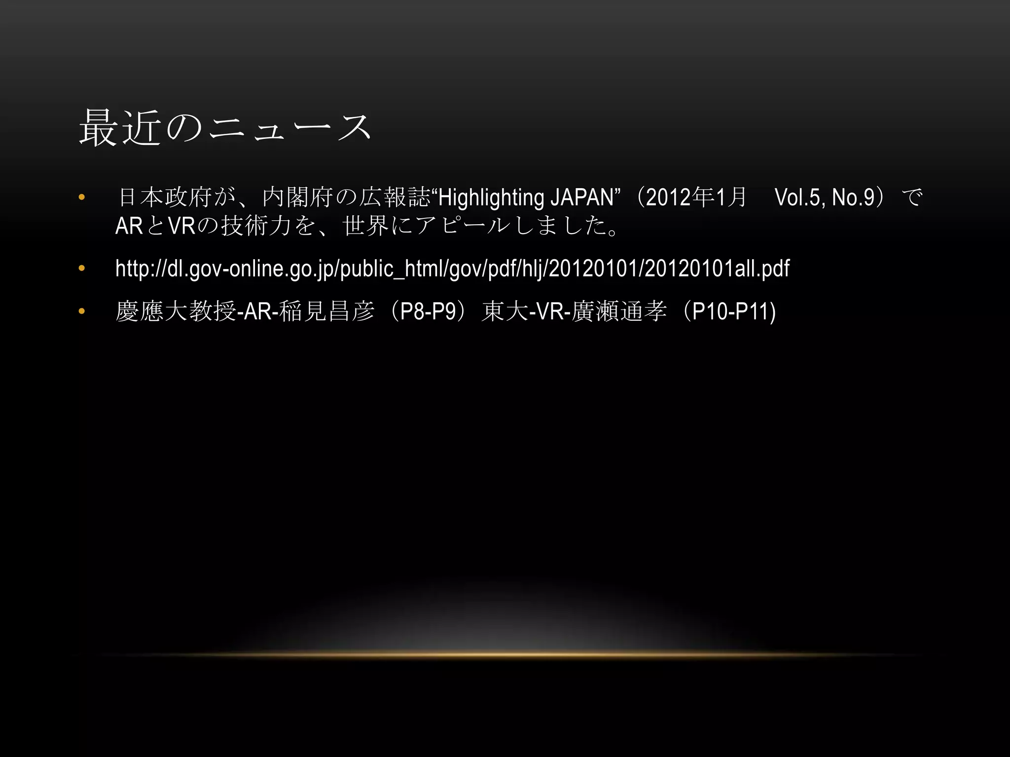 最近のニュース
•   日本政府が、内閣府の広報誌“Highlighting JAPAN”（2012年1月                                Vol.5, No.9）で
    ARとVRの技術力を、世界にアピールしました。
•   http://dl.gov-online.go.jp/public_html/gov/pdf/hlj/20120101/20120101all.pdf
•   慶應大教授-AR-稲見昌彦（P8-P9）東大-VR-廣瀬通孝（P10-P11)
 