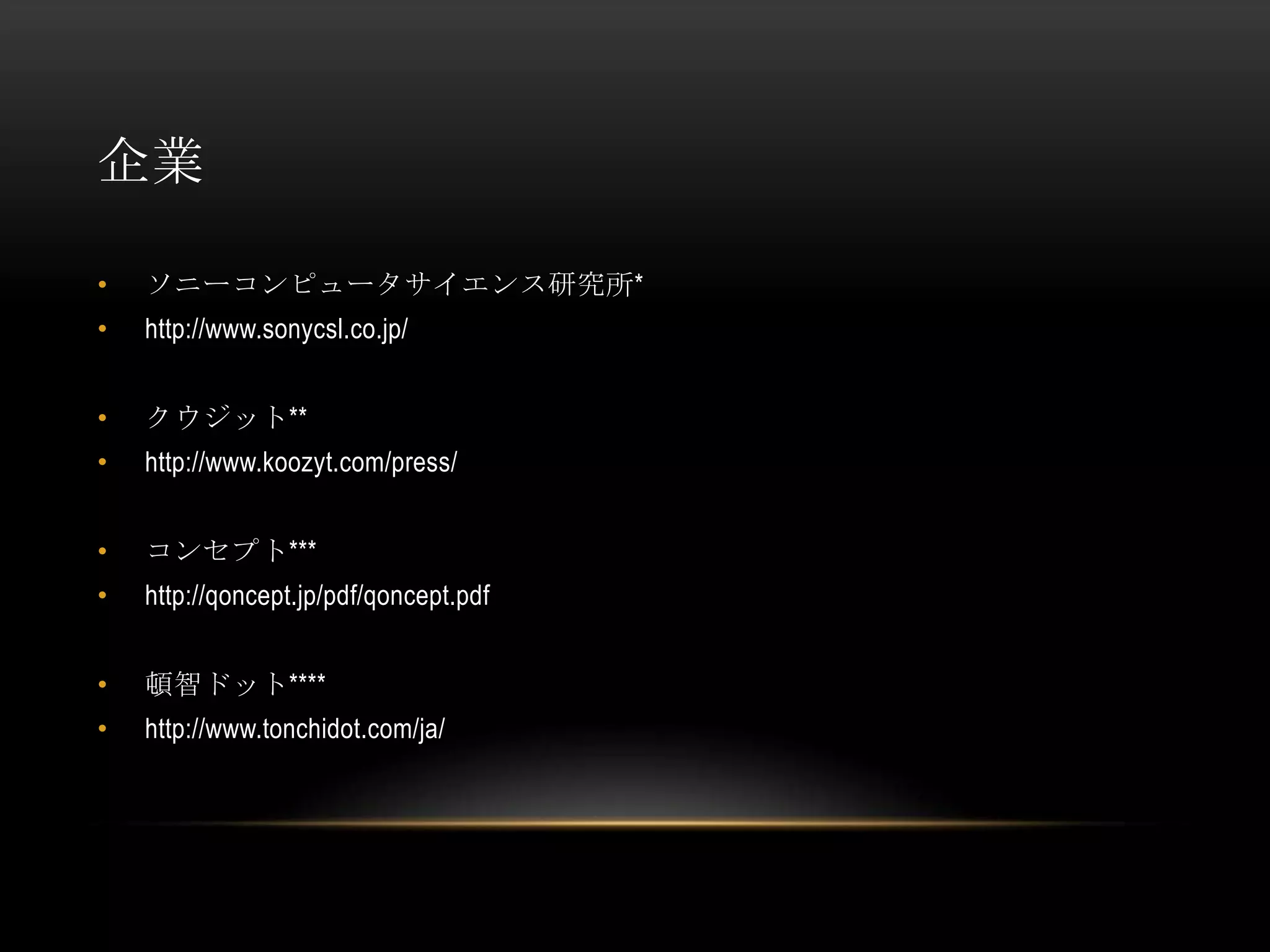 企業

•   ソニーコンピュータサイエンス研究所*
•   http://www.sonycsl.co.jp/


•   クウジット**
•   http://www.koozyt.com/press/


•   コンセプト***
•   http://qoncept.jp/pdf/qoncept.pdf


•   頓智ドット****
•   http://www.tonchidot.com/ja/
 