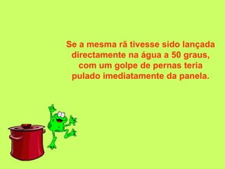 Se a mesma rã tivesse sido lançada
 directamente na água a 50 graus,
   com um golpe de pernas teria
 pulado imediatamente da panela.
 