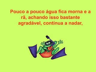 Pouco a pouco água fica morna e a
    rã, achando isso bastante
   agradável, contínua a nadar,
 