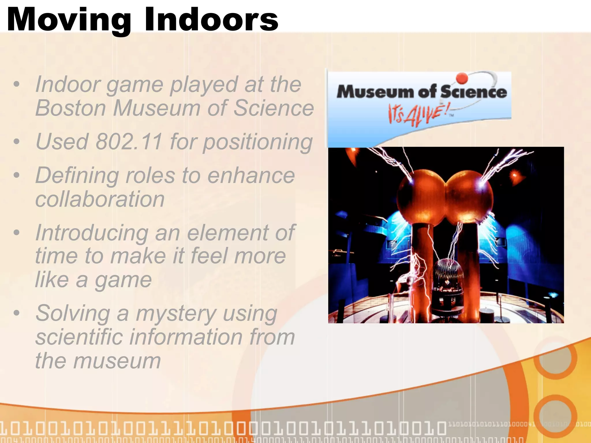 Moving Indoors
• Indoor game played at the
  Boston Museum of Science
• Used 802.11 for positioning
• Defining roles to enhance
  collaboration
• Introducing an element of
  time to make it feel more
  like a game
• Solving a mystery using
  scientific information from
  the museum
 