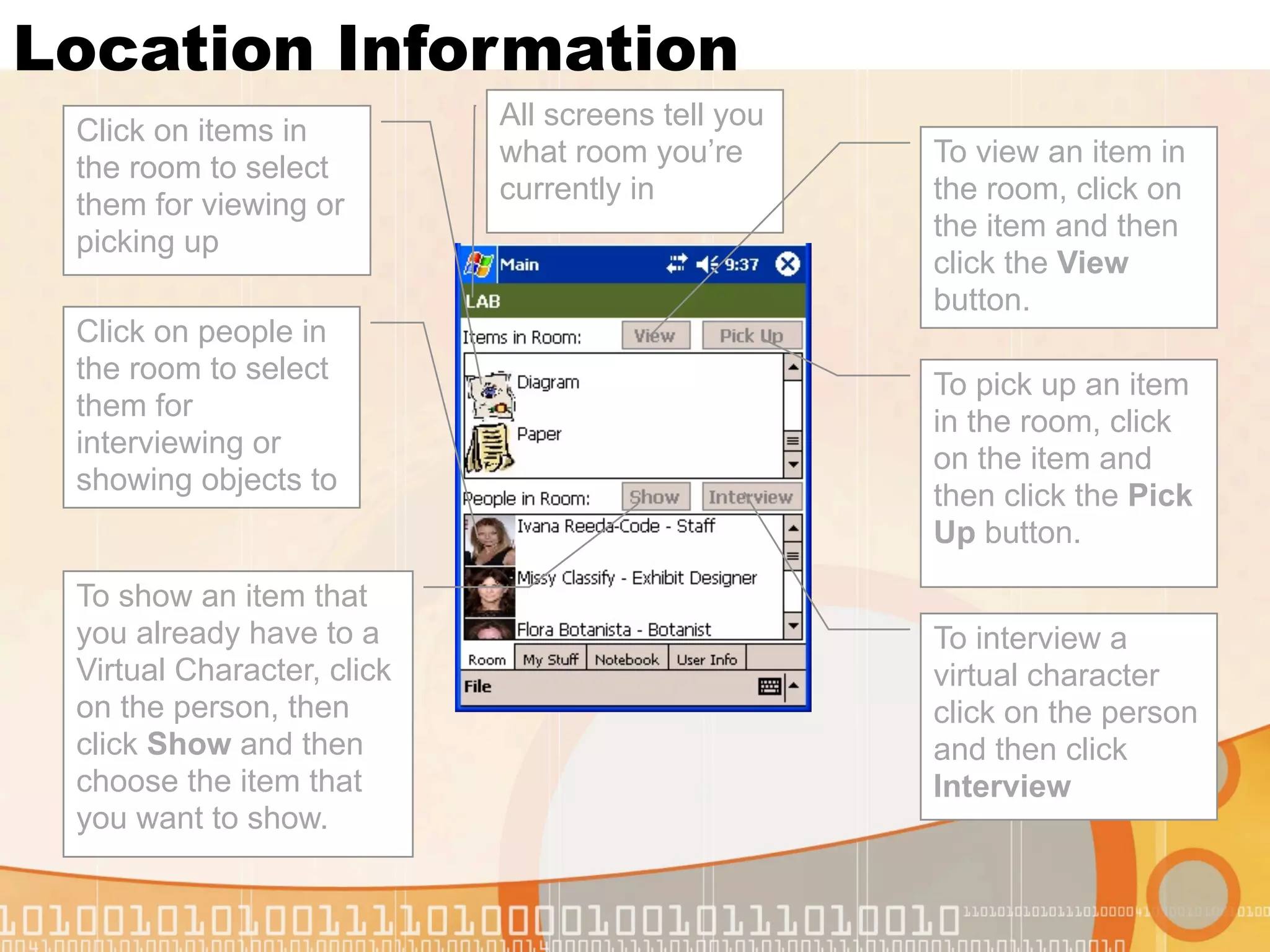 Location Information
                            All screens tell you
 Click on items in
                            what room you’re       To view an item in
 the room to select
                            currently in           the room, click on
 them for viewing or
                                                   the item and then
 picking up
                                                   click the View
                                                   button.
 Click on people in
 the room to select                                To pick up an item
 them for                                          in the room, click
 interviewing or                                   on the item and
 showing objects to                                then click the Pick
                                                   Up button.

 To show an item that
 you already have to a                             To interview a
 Virtual Character, click                          virtual character
 on the person, then                               click on the person
 click Show and then                               and then click
 choose the item that                              Interview
 you want to show.
 