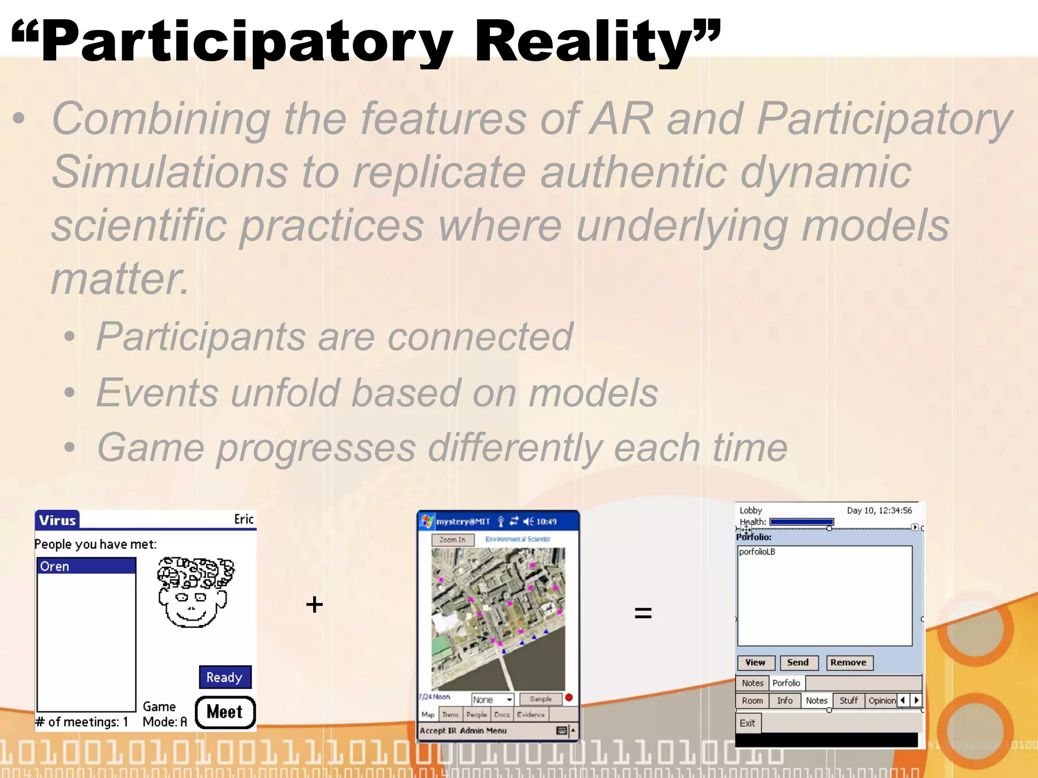 “Participatory Reality”
• Combining the features of AR and Participatory
  Simulations to replicate authentic dynamic
  scientific practices where underlying models
  matter.
  • Participants are connected
  • Events unfold based on models
  • Game progresses differently each time


               +                =
 