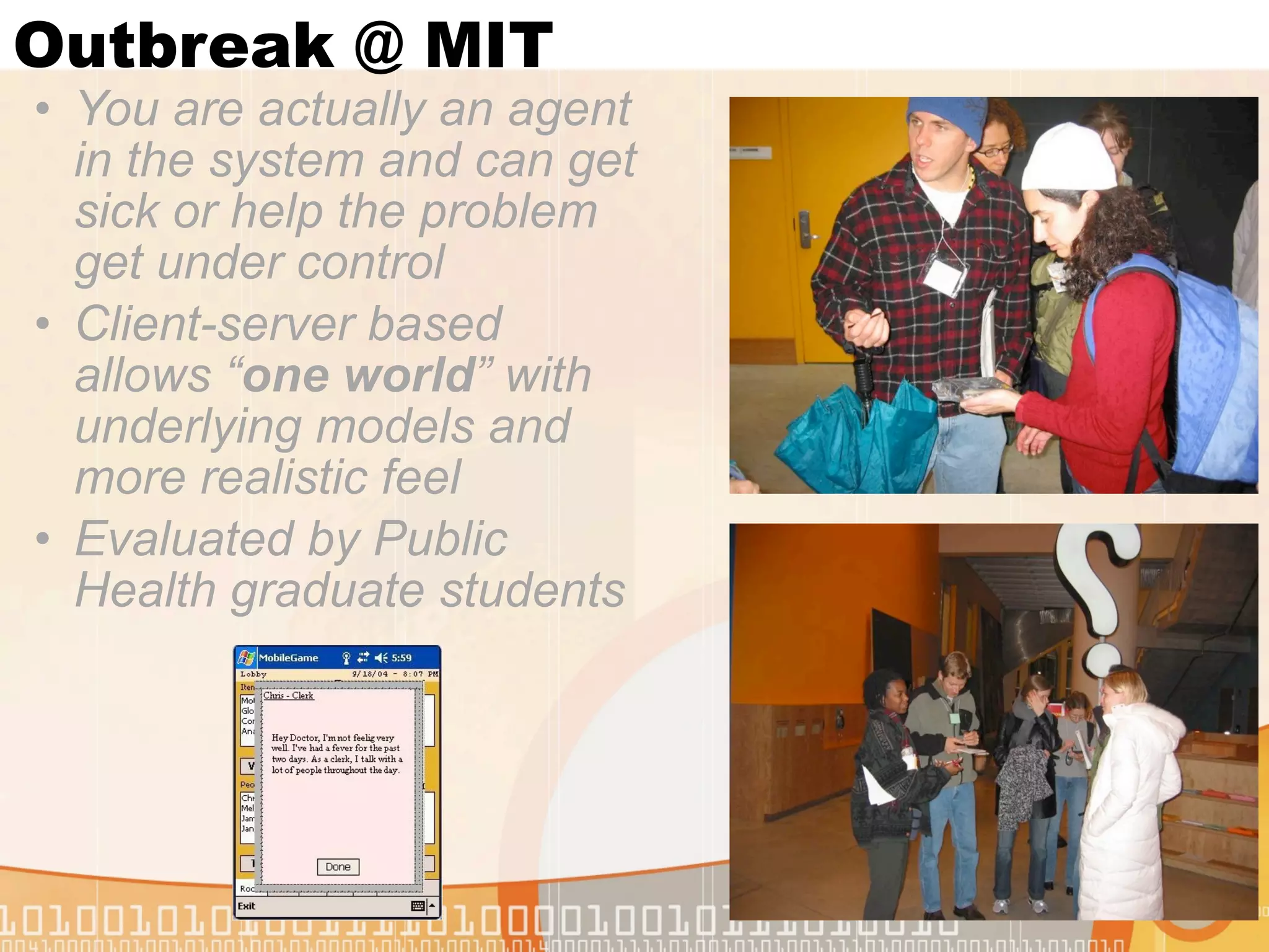 Outbreak @ MIT
• You are actually an agent
  in the system and can get
  sick or help the problem
  get under control
• Client-server based
  allows “one world” with
  underlying models and
  more realistic feel
• Evaluated by Public
  Health graduate students
 