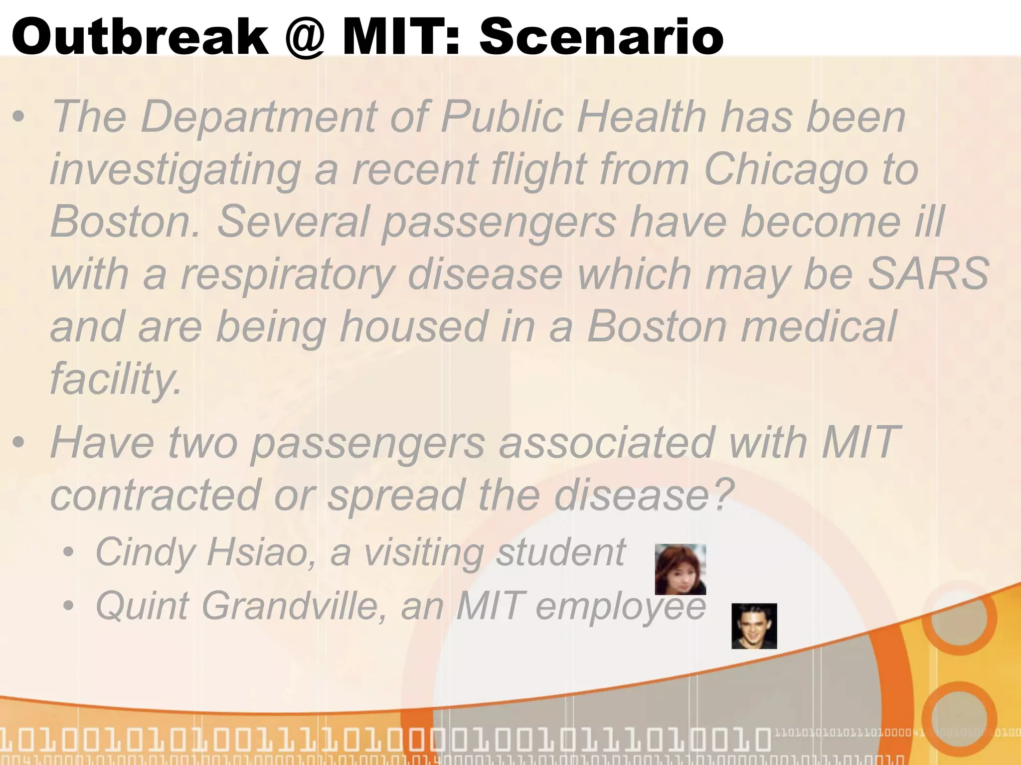 Outbreak @ MIT: Scenario
• The Department of Public Health has been
  investigating a recent flight from Chicago to
  Boston. Several passengers have become ill
  with a respiratory disease which may be SARS
  and are being housed in a Boston medical
  facility.
• Have two passengers associated with MIT
  contracted or spread the disease?
  • Cindy Hsiao, a visiting student
  • Quint Grandville, an MIT employee
 