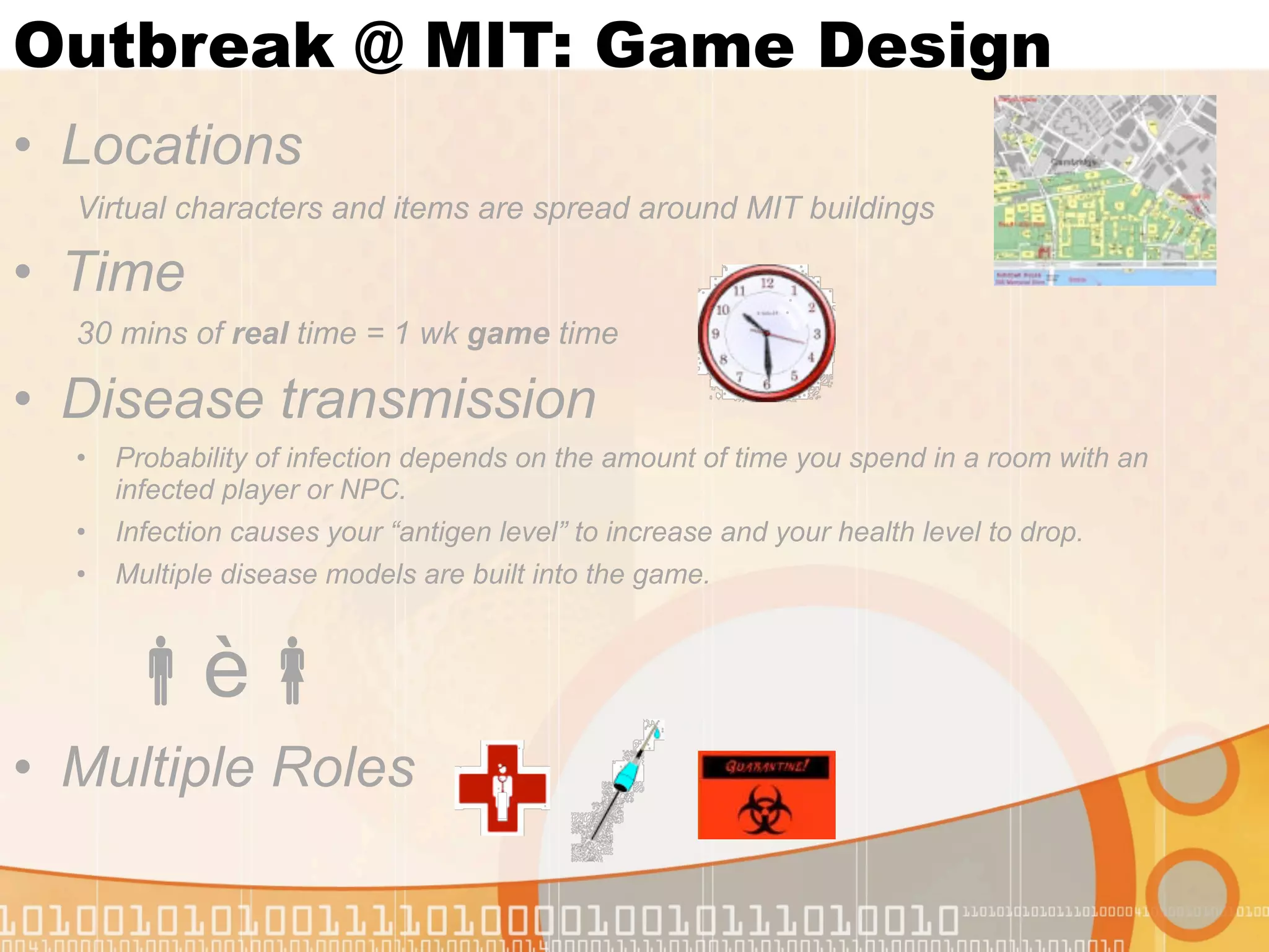 Outbreak @ MIT: Game Design
• Locations
  Virtual characters and items are spread around MIT buildings

• Time
  30 mins of real time = 1 wk game time

• Disease transmission
  •   Probability of infection depends on the amount of time you spend in a room with an
      infected player or NPC.
  •   Infection causes your “antigen level” to increase and your health level to drop.
  •   Multiple disease models are built into the game.



      è
• Multiple Roles
 