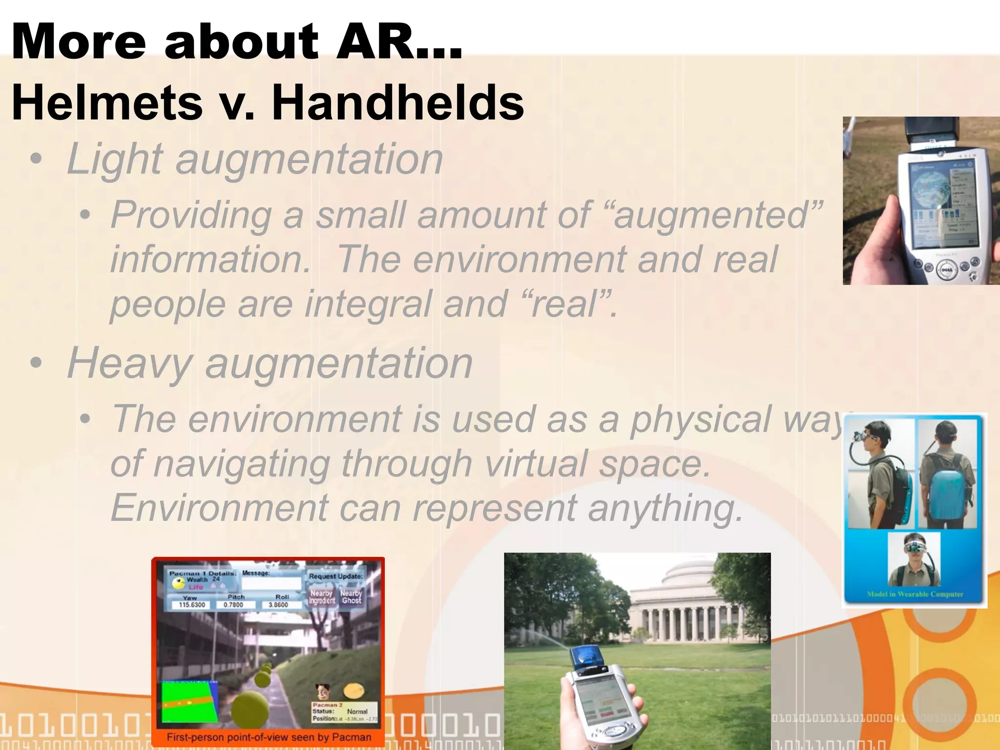 More about AR...
Helmets v. Handhelds
• Light augmentation
  • Providing a small amount of “augmented”
    information. The environment and real
    people are integral and “real”.
• Heavy augmentation
  • The environment is used as a physical way
    of navigating through virtual space.
    Environment can represent anything.
 