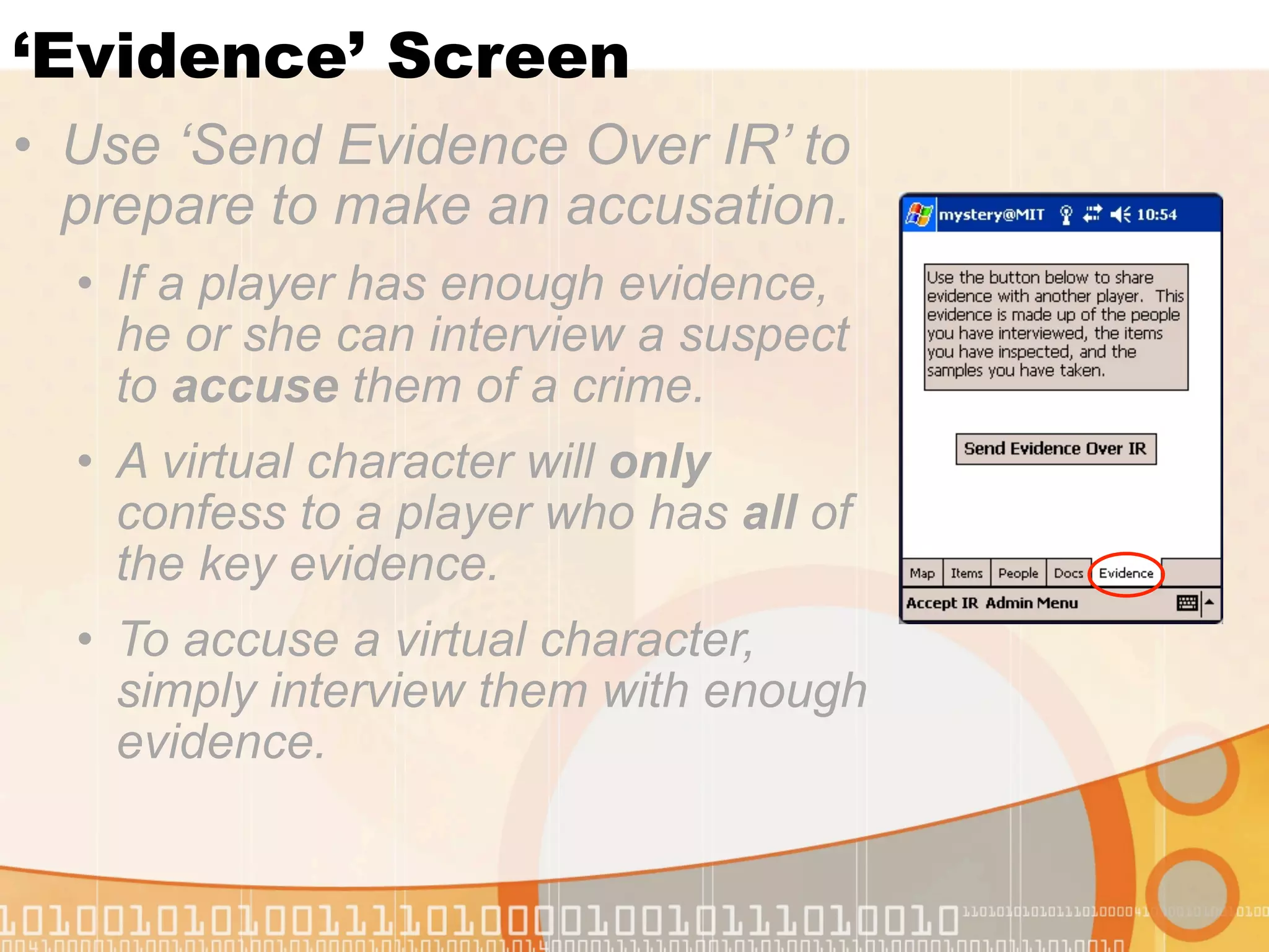 ‘Evidence’ Screen
• Use ‘Send Evidence Over IR’ to
  prepare to make an accusation.
  • If a player has enough evidence,
    he or she can interview a suspect
    to accuse them of a crime.
  • A virtual character will only
    confess to a player who has all of
    the key evidence.
  • To accuse a virtual character,
    simply interview them with enough
    evidence.
 