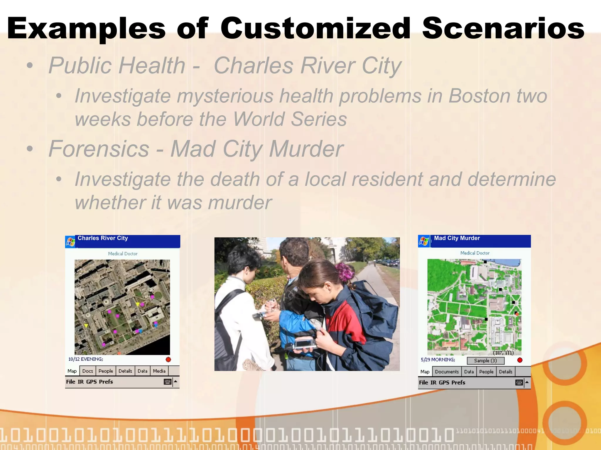 Examples of Customized Scenarios
 • Public Health - Charles River City
   • Investigate mysterious health problems in Boston two
     weeks before the World Series
 • Forensics - Mad City Murder
   • Investigate the death of a local resident and determine
     whether it was murder
      Charles River City                      Mad City Murder
 