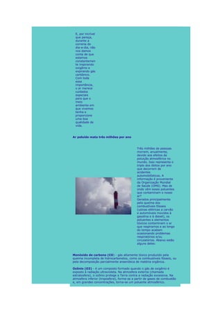 E, por incrível
 que pareça,
 durante a
 correria do
 dia-a-dia, não
 nos damos
 conta de que
 estamos
 constantemen
 te inspirando
 oxigênio e
 expirando gás
 carbônico.
 Com toda
 essa
 importância,
 o ar merece
 cuidados
 especiais
 para que o
 meio
 ambiente em
 que vivemos
 tenha e
 proporcione
 uma boa
 qualidade de
 vida.



Ar poluído mata três milhões por ano



                                            Três milhões de pessoas
                                            morrem, anualmente,
                                            devido aos efeitos da
                                            poluição atmosférica no
                                            mundo. Isso representa o
                                            triplo dos óbitos por ano
                                            que decorrem de
                                            acidentes
                                            automobilísticos. A
                                            informação é proveniente
                                            da Organização Mundial
                                            de Saúde (OMS). Mas de
                                            onde vêm esses poluentes
                                            que contaminam o nosso
                                            ar?
                                            Gerados principalmente
                                            pela queima dos
                                            combustíveis fósseis
                                            (usinas elétricas a carvão
                                            e automóveis movidos à
                                            gasolina e à diesel), os
                                            poluentes e elementos
                                            tóxicos contaminam o ar
                                            que respiramos e ao longo
                                            do tempo acabam
                                            ocasionando problemas
                                            respiratórios e/ou
                                            circulatórios. Abaixo estão
                                            alguns deles:



Monóxido de carbono (CO) - gás altamente tóxico produzido pela
queima incompleta de hidrocarbonetos, como os combustíveis fósseis, ou
pela decomposição parcialmente anaeróbica de matéria orgânica.

Ozônio (O3) - é um composto formado quando o gás de oxigênio é
exposto à radiação ultravioleta. Na atmosfera externa (chamada
estratosfera), o ozônio protege a Terra contra a radiação excessiva. Na
atmosfera inferior (troposfera), forma-se a partir de gases de combustão
e, em grandes concentrações, torna-se um poluente atmosférico.
 