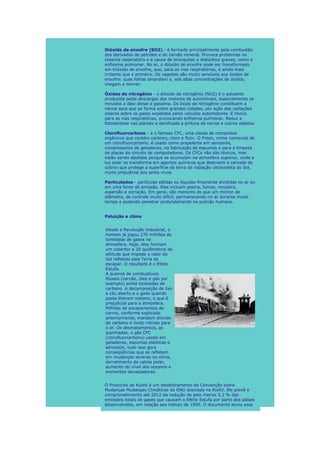 Dióxido de enxofre (SO2) - é formado principalmente pela combustão
dos derivados de petróleo e do carvão mineral. Provoca problemas no
sistema respiratório e é causa de bronquites e distúrbios graves, como o
enfisema pulmonar. No ar, o dióxido de enxofre pode ser transformado
em trióxido de enxofre, que, para as vias respiratórias, é ainda mais
irritante que o primeiro. Os vegetais são muito sensíveis aos óxidos de
enxofre: suas folhas amarelam e, sob altas concentrações de óxidos,
chegam a morrer.

Óxidos de nitrogênio - o dióxido de nitrogênio (NO2) é o poluente
produzido pelas descargas dos motores de automóveis, especialmente os
movidos a óleo diesel e gasolina. Os óxido de nitrogênio constituem a
névoa seca que se forma sobre grandes cidades, por ação das radiações
solares sobre os gases expelidos pelos veículos automotores. É tóxico
para as vias respiratórias, provocando enfisema pulmonar. Reduz a
fotossíntese nas plantas e danificada a pintura de carros e outros objetos.

Clorofluorcarbono - é o famoso CFC, uma classe de compostos
orgânicos que contém carbono, cloro e flúor. O Freon, nome comercial de
um clorofluorcarbono, é usado como propelente em aerossóis,
compressores de geladeiras, na fabricação de espumas e para a limpeza
de placas de circuito de computadores. Os CFCs não são tóxicos, mas
estão sendo abolidos porque se acumulam na atmosfera superior, onde a
luz solar os transforma em agentes químicos que destroem a camada de
ozônio que protege a superfície da terra da radiação ultravioleta do Sol,
muito prejudicial aos seres vivos.

Particulados - partículas sólidas ou líquidas finamente divididas no ar ou
em uma fonte de emissão. Eles incluem poeira, fumos, nevoeiro,
aspersão e cerração. Em geral, são menores do que um mícron de
diâmetro, de controle muito difícil, permanecendo no ar durante muito
tempo e podendo penetrar profundamente no pulmão humano.


Poluição e clima


Desde a Revolução Industrial, o
homem já jogou 270 milhões de
toneladas de gases na
atmosfera. Hoje, eles formam
um cobertor a 20 quilômetros de
altitude que impede o calor do
Sol refletido pela Terra de
escapar. O resultado é o Efeito
Estufa.
A queima de combustíveis
fósseis (carvão, óleo e gás por
exemplo) emite toneladas de
carbono. A decomposição de lixo
a céu aberto e o gado quando
pasta liberam metano, o que é
prejudicial para a atmosfera.
Milhões de escapamentos de
carros, conforme explicado
anteriormente, mandam dióxido
de carbono e óxido nitroso para
o ar. Os desmatamentos, as
queimadas, o gás CFC
(clorofluorcarbono) usado em
geladeiras, espumas plásticas e
aerossóis, tudo isso gera
conseqüências que se refletem
em mudanças severas no clima,
derretimento da calota polar,
aumento do nível dos oceanos e
enchentes devastadoras.


O Protocolo de Kyoto é um desdobramento da Convenção sobre
Mudanças Mudanças Climáticas da ONU assinada na Rio92. Ele prevê o
comprometimento até 2012 da redução de pelo menos 5,2 % das
emissões totais de gases que causam o Efeito Estufa por parte dos países
desenvolvidos, em relação aos índices de 1990. O documento levou esse
 