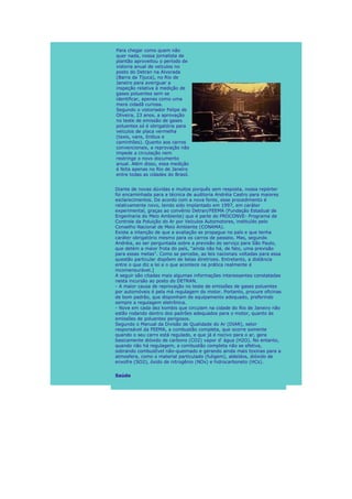 Para chegar como quem não
quer nada, nossa jornalista de
plantão aproveitou o período de
vistoria anual de veículos no
posto do Detran na Alvorada
(Barra da Tijuca), no Rio de
Janeiro para averiguar a
inspeção relativa à medição de
gases poluentes sem se
identificar, apenas como uma
mera cidadã curiosa.
Segundo o vistoriador Felipe de
Oliveira, 23 anos, a aprovação
no teste de emissão de gases
poluentes só é obrigatória para
veículos de placa vermelha
(taxis, vans, ônibus e
caminhões). Quanto aos carros
convencionais, a reprovação não
impede a circulação nem
restringe o novo documento
anual. Além disso, essa medição
é feita apenas no Rio de Janeiro
entre todas as cidades do Brasil.


Diante de novas dúvidas e muitos porquês sem resposta, nossa repórter
foi encaminhada para a técnica de auditoria Andréia Castro para maiores
esclarecimentos. De acordo com a nova fonte, esse procedimento é
relativamente novo, tendo sido implantado em 1997, em caráter
experimental, graças ao convênio Detran/FEEMA (Fundação Estadual de
Engenharia do Meio Ambiente) que é parte do PROCONVE- Programa de
Controle da Poluição do Ar por Veículos Automotores, instituído pelo
Conselho Nacional de Meio Ambiente (CONAMA).
Existe a intenção de que a avaliação se propague no país e que tenha
caráter obrigatório mesmo para os carros de passeio. Mas, segundo
Andréia, ao ser perguntada sobre a previsão do serviço para São Paulo,
que detém a maior frota do país, "ainda não há, de fato, uma previsão
para essas metas". Como se percebe, as leis nacionais voltadas para essa
questão particular dispõem de belas diretrizes. Entretanto, a distância
entre o que diz a lei e o que acontece na prática realmente é
incomensurável.]
A seguir são citadas mais algumas informações interessantes constatadas
nesta incursão ao posto do DETRAN.
- A maior causa de reprovação no teste de emissões de gases poluentes
por automóveis é pela má regulagem do motor. Portanto, procure oficinas
de bom padrão, que disponham de equipamento adequado, preferindo
sempre a regulagem eletrônica.
- Nove em cada dez kombis que circulam na cidade do Rio de Janeiro não
estão rodando dentro dos padrões adequados para o motor, quanto às
emissões de poluentes perigosos.
Segundo o Manual da Divisão de Qualidade do Ar (DIAR), setor
responsável da FEEMA, a combustão completa, que ocorre somente
quando o seu carro está regulado, e que já é nocivo para o ar, gera
basicamente dióxido de carbono (CO2) vapor d' água (H2O). No entanto,
quando não há regulagem, a combustão completa não se efetiva,
sobrando combustível não-queimado e gerando ainda mais toxinas para a
atmosfera, como o material particulado (fuligem), aldeídos, dióxido de
enxofre (SO2), óxido de nitrogênio (NOx) e hidrocarboneto (HCs).


Saúde
 