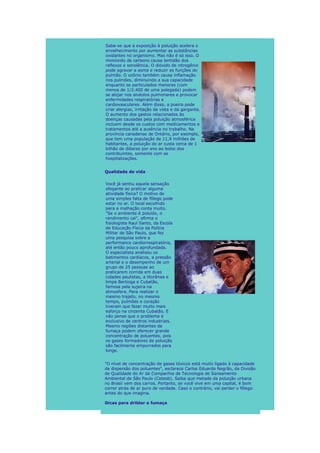 Sabe-se que a exposição à poluição acelera o
envelhecimento por aumentar as substâncias
oxidantes no organismo. Mas não é só isso. O
monóxido de carbono causa lentidão dos
reflexos e sonolência. O dióxido de nitrogênio
pode agravar a asma e reduzir as funções do
pulmão. O ozônio também causa inflamação
nos pulmões, diminuindo a sua capacidade
enquanto os particulados menores (com
menos de 1/2.400 de uma polegada) podem
se alojar nos alvéolos pulmonares e provocar
enfermidades respiratórias e
cardiovasculares. Além disso, a poeira pode
criar alergias, irritação da vista e da garganta.
O aumento dos gastos relacionados às
doenças causadas pela poluição atmosférica
incluem desde os custos com medicamentos e
tratamentos até a ausência no trabalho. Na
província canadense de Ontário, por exemplo,
que tem uma população de 11,9 milhões de
habitantes, a poluição do ar custa cerca de 1
bilhão de dólares por ano ao bolso dos
contribuintes, somente com as
hospitalizações.


Qualidade de vida

Você já sentiu aquela sensação
ofegante ao praticar alguma
atividade física? O motivo de
uma simples falta de fôlego pode
estar no ar. O local escolhido
para a malhação conta muito.
"Se o ambiente é poluído, o
rendimento cai", afirma o
fisiologista Raul Santo, da Escola
de Educação Física da Polícia
Militar de São Paulo, que fez
uma pesquisa sobre a
performance cardiorrespiratória,
até então pouco aprofundada.
O especialista analisou os
batimentos cardíacos, a pressão
arterial e o desempenho de um
grupo de 25 pessoas ao
praticarem corrida em duas
cidades paulistas, a litorânea e
limpa Bertioga e Cubatão,
famosa pela sujeira na
atmosfera. Para realizar o
mesmo trajeto, no mesmo
tempo, pulmões e coração
tiveram que fazer muito mais
esforço na cinzenta Cubatão. E
não pense que o problema é
exclusivo de centros industriais.
Mesmo regiões distantes da
fumaça podem oferecer grande
concentração de poluentes, pois
os gases formadores de poluição
são facilmente empurrados para
longe.


"O nível de concentração de gases tóxicos está muito ligado à capacidade
de dispersão dos poluentes", esclarece Carlos Eduardo Negrão, da Divisão
de Qualidade do Ar da Companhia de Tecnologia de Saneamento
Ambiental de São Paulo (Cetesb). Saiba que metade da poluição urbana
no Brasil vem dos carros. Portanto, se você vive em uma capital, é bom
correr atrás de ar puro de verdade. Caso o contrário, vai perder o fôlego
antes do que imagina.

Dicas para driblar a fumaça
 