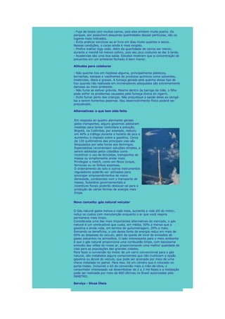 - Fuja de locais com muitos carros, pois eles emitem muita poeira. Os
parques, por possuírem pequenas quantidades dessas partículas, são os
lugares mais indicados.
- Evite praticar exrcícios ao ar livre em dias muito quentes e secos.
Nessas condições, o corpo ainda é mais exigido.
- Prefira malhar logo cedo. Além da quantidade de carros ser menor,
durante a manhã há menos ozônio, pois seu pico costuma se dar à tarde.
- Academias são uma boa saída. Estudos mostram que a concentração de
poluentes em um ambiente fechado é bem menor.

Atitudes para colaborar

- Não queime lixo em hipótese alguma, principalmente plásticos,
borrachas, estopas e vasilhames de produtos químicos como solventes,
inseticidas, óleos e graxas. A fumaça gerada pela queima desse tipo de
lixo quando não realizada em incineradores adequados são extremamente
danosas ao meio ambiente.
- Não fume se estiver grávida. Mesmo dentro da barriga da mãe, o filho
pode sofrer os problemas causados pela fumaça tóxica do cigarro.
- Evite fumar perto das crianças. Não prejudique a saúde delas ao obrigá-
las a serem fumantes passivas. Seu desenvolvimento físico poderá ser
prejudicado.

Alternativas: o que tem sido feito


Em resposta ao quadro alarmante gerado
pelos transportes, alguns governos adotaram
medidas para tentar controlara a poluição.
Bogotá, na Colômbia, por exemplo, reduziu
em 40% o tráfego durante o horário de pico e
aumentou o imposto sobre a gasolina. Cerca
de 120 quilômetros das principais vias são
bloqueados por sete horas aos domingos.
Especialistas recomendam soluções simples, a
serem adotadas pelos cidadãos como
incentivar o uso de bicicletas, transportes de
massa ou simplismente andar mais.
Privilegiar o metrô, como em Nova Iorque,
ferrovias ou os ônibus expresso.
O ordenamento do solo e outros instrumentos
reguladores poderão ser utilizados para
encorajar empreendimentos de maior
densidade, condizentes com o transporte de
massa. Subsídios governamentais e
incentivos fiscais poderão deslocar-se para a
produção de várias formas de energia mais
limpa.


Novo conceito: gás natural veicular


O Gás natural gasta menos e roda mais, aumenta a vida útil do motor,
reduz os custos com manutenção enquanto o ar que você respira
permanece mais limpo.
Considerada uma das mais importantes alternativas do mercado, o gás
natural é um combustível que custa, em média, 50% a menos que a
gasolina e ainda roda, em termos de quilometragem, 20% a mais.
Somando os benefícios, o uso dessa fonte de energia reduz em mais de
60% as despesas do veículo, além da queda de nível de emissões de
gases poluentes na atmosfera. O lado interessante para o meio ambiente
é que o gás natural proporciona uma combustão limpa, com baixíssima
emissão dos vilões do nosso ar, proporcionando uma melhor qualidade de
vida para as populações das grandes cidades.
Para fazer a conversão do motor de um carro convencional para o gás
natural, são instalados alguns componentes que não inutilizam a opção
gasolina ou álcool do veículo, que pode ser acionada por meio de uma
chave instalada no painel. Para isso, há um cilindro que é colocado no
porta-malas. Incluindo o kit de conversão mais a mão-de-obra, o
consumidor interessado vai desembolsar de 2 a 3 mil Reais e a instalação
pode ser realizada por mais de 800 oficinas no Brasil autorizadas pelo
INMETRO.

Serviço - Dicas Úteis
 
