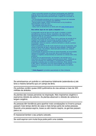 - Faça a conversão somente em oficinas homologadas pelo INMETRO.
                    Exija da oficina nota fiscal e certificado de homologação emitido pelo
                    INMETRO. Esse documento permitirá fazer o registro de conversão no
                    Detran.
                    - As reivindicações periódicas do kit e cilindros só devem ser realizadas
                    nas convertedoras homologadas pelo INMETRO.
                    - Recuse peças usadas, cilindro recondicionado ou de procedência
                    desconhecida e tubos de cobre.
                    - Na instalação exija tubos de aço
                    - Saiba mais no atendimento ao cliente pelo site www.inmetro.gov.br

                    Boa notícia: àgua do mar ajuda a despoluir o ar

                    A evaporação natural de água do mar ajuda a combater a sujeira
                    atmosférica ao provocar chuvas, mantendo o céu mais limpo. A
                    descoberta feita por cientistas israelenses foi publicada na revista
                    "Science" no fim do ano passado.
                    Já havia sido comprovado que, sobre a terra, partículas de poluição do ar
                    impedem a formação de chuvas porque as gotas de água em nuvens
                    poluídas não conseguem crescer o suficiente para provocar uma
                    precipitação. Sobre os oceanos, conforme demostrou o estudo, acontece
                    justamente o oposto.
                    Como as partículas de sal são muito maiores do que as de poluentes, elas
                    atraem as gotículas de água, produzindo gotas pesadas o bastante para
                    provocar chuvas. Tal processo, observado pela primeira vez, colobora
                    muito na purificação do ar.
                    A coordenação da pesquisa foi feita por Daniel Rosenfeld, da Universidade
                    Hebraica de Jerusalém. Isso prova que não é só de denúncias sem
                    solução ou tragédias sensacionalistas se sustentam as notícias sobre meio
                    ambiente.
                    É nesse eixo do aprimoramento, da transição e da evolução que o
                    Informativo do Instituto Ecológico Aqualung procura atuar: mostrando as
                    coisas que precisam ser melhoradas e, principalmente, divulgando
                    propostas e soluções para os problemas ambientais. Afinal, apontar erros
                    é fácil, difícil é reconhecer nos erros oportunidades de crescimento
                    através de um contínuo processo de renovação baseado na melhoria
                    contínua.


                    * Cíntia Rygaard é jornalista especializada em Meio Ambiente.




Se extraíssemos um pulmão e o abríssemos totalmente (estendendo-o) ele
teria o mesmo tamanho que um campo de tênis.

Os pulmões contêm quase 2400 quilômetros de vias aéreas e mais de 300
milhões de alvéolos.

As plantas são nossas parceiras na respiração. Nós inspiramos oxigênio e
expiramos dióxido de carbono. As plantas absorvem o dióxido de carbono e
largam oxigênio.

As pessoas têm tendência para apanhar mais constipações no Inverno porque
passam mais tempo dentro de casa e mais tempo perto de outras pessoas.
Quando uma pessoa espirra, tosse ou até mesmo respira, os germes passam
para o ar.

É impossível lamber o seu próprio cotovelo.

Se você espirrar com muita força pode partir uma costela.
 