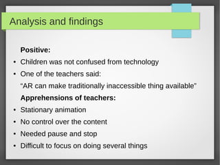 Analysis and findings

    Positive:
●   Children was not confused from technology
●   One of the teachers said:
    “AR can make traditionally inaccessible thing available”
    Apprehensions of teachers:
●   Stationary animation
●   No control over the content
●   Needed pause and stop
●   Difficult to focus on doing several things
 