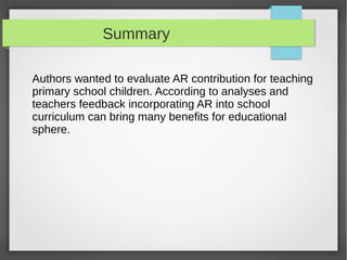 Summary

Authors wanted to evaluate AR contribution for teaching
primary school children. According to analyses and
teachers feedback incorporating AR into school
curriculum can bring many benefits for educational
sphere.
 