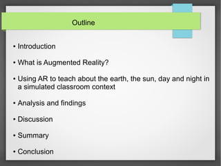 Outline


●   Introduction

●   What is Augmented Reality?

●   Using AR to teach about the earth, the sun, day and night in
    a simulated classroom context

●   Analysis and findings

●   Discussion

●   Summary

●   Conclusion
 