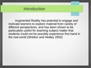 Introduction

      Augmented Reality has potential to engage and
motivate learners to explore material from variety of
different perspectives, and has been shown to be
particularly useful for teaching subject matter that
students could not be possibly experience first hand in
the real world (Shelton and Hedley 2002)
 