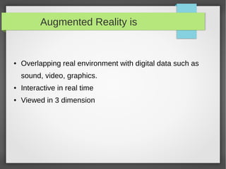 Augmented Reality is


●   Overlapping real environment with digital data such as
    sound, video, graphics.
●   Interactive in real time
●   Viewed in 3 dimension
 