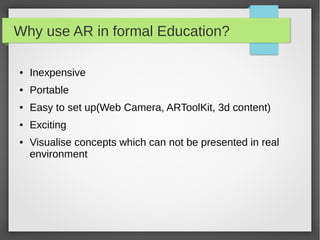 Why use AR in formal Education?

●   Inexpensive
●   Portable
●   Easy to set up(Web Camera, ARToolKit, 3d content)
●   Exciting
●   Visualise concepts which can not be presented in real
    environment
 