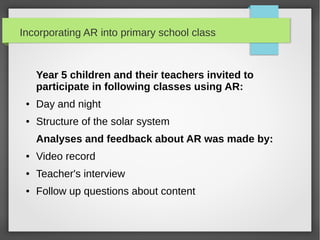 Incorporating AR into primary school class



     Year 5 children and their teachers invited to
     participate in following classes using AR:
 ●   Day and night
 ●   Structure of the solar system
     Analyses and feedback about AR was made by:
 ●   Video record
 ●   Teacher's interview
 ●   Follow up questions about content
 