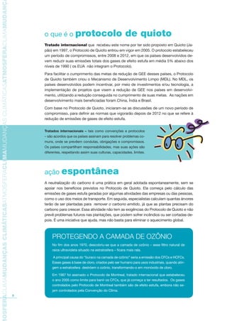 TMOSFERACLIMAMUDANÇASCLIMÁTICASATMOSFERACLIMAMUDANÇASCLIMÁTICASATMOSFERACLIMAMUDANÇAS
8
o que é o protocolo de quioto
Tratado internacional que recebeu este nome por ter sido proposto em Quioto (Ja-
pão) em 1997, o Protocolo de Quioto entrou em vigor em 2005. O protocolo estabeleceu
um período de compromissos, entre 2008 e 2012, em que os países desenvolvidos de-
vem reduzir suas emissões totais dos gases de efeito estufa em média 5% abaixo dos
níveis de 1990 ( os EUA não integram o Protocolo).
Para facilitar o cumprimento das metas de redução de GEE desses países, o Protocolo
de Quioto também criou o Mecanismo de Desenvolvimento Limpo (MDL). No MDL, os
países desenvolvidos podem incentivar, por meio de investimentos e/ou tecnologia, a
implementação de projetos que visem a redução de GEE nos países em desenvolvi-
mento, utilizando a redução conseguida no cumprimento de suas metas. As nações em
desenvolvimento mais beneficiadas foram China, Índia e Brasil.
Com base no Protocolo de Quioto, iniciaram-se as discussões de um novo período de
compromisso, para definir as normas que vigorarão depois de 2012 no que se refere à
redução de emissões de gases de efeito estufa.
ação espontânea
A neutralização do carbono é uma prática em geral adotada espontaneamente, sem se
apoiar nos benefícios previstos no Protocolo de Quioto. Ela começa pelo cálculo das
emissões de gases estufa geradas por algumas atividades das empresas ou das pessoas,
como o uso dos meios de transporte. Em seguida, especialistas calculam quantas árvores
terão de ser plantadas para remover o carbono emitido, já que as plantas precisam do
carbono para crescer. Essa atividade não tem as exigências do Protocolo de Quioto e não
prevê problemas futuros nas plantações, que podem sofrer incêndios ou ser cortadas de-
pois. É uma iniciativa que ajuda, mas não basta para eliminar o aquecimento global.
PROTEGENDO A CAMADA DE OZÔNIO
No fim dos anos 1970, descobriu-se que a camada de ozônio – esse filtro natural de
raios ultravioleta situado na estratosfera – ficara mais rala.
A principal causa do “buraco na camada de ozônio” seria a emissão dos CFCs e HCFCs.
Esses gases à base de cloro, criados pelo ser humano para usos industriais, quando atin-
gem a estratosfera destróem o ozônio, transformando-o em monóxido de cloro.
Em 1987 foi assinado o Protocolo de Montreal, tratado internacional que estabeleceu
o ano 2005 como limite para banir os CFCs, que já começa a ter resultados. Os gases
controlados pelo Protocolo de Montreal também são de efeito estufa, embora não se-
jam controlados pela Convenção do Clima.
Tratados internacionais – tais como convenções e protocolos
– são acordos que os países assinam para resolver problemas co-
muns, onde se prevêem condutas, obrigações e compromissos.
Os países compartilham responsabilidades, mas suas ações são
diferentes, respeitando assim suas culturas, capacidades, limites.
AF caderno ar.indd 8AF caderno ar.indd 8 6/3/2008 5 33 43 PM6/3/2008 5 33 43 PM
 