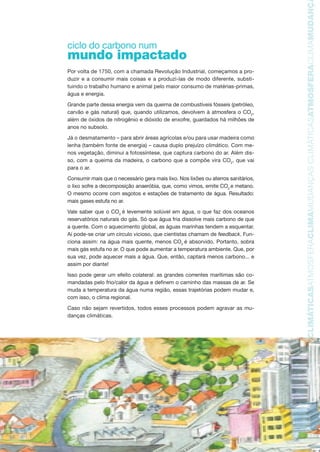 11
TMOSFERACLIMAMUDANÇASCLIMÁTICASATMOSFERACLIMAMUDANÇASCLIMÁTICASATMOSFERACLIMAMUDANÇAS
ciclo do carbono num
mundo impactado
Por volta de 1750, com a chamada Revolução Industrial, começamos a pro-
duzir e a consumir mais coisas e a produzi-las de modo diferente, substi-
tuindo o trabalho humano e animal pelo maior consumo de matérias-primas,
água e energia.
Grande parte dessa energia vem da queima de combustíveis fósseis (petróleo,
carvão e gás natural) que, quando utilizamos, devolvem à atmosfera o CO2
,
além de óxidos de nitrogênio e dióxido de enxofre, guardados há milhões de
anos no subsolo.
Já o desmatamento – para abrir áreas agrícolas e/ou para usar madeira como
lenha (também fonte de energia) – causa duplo prejuízo climático. Com me-
nos vegetação, diminui a fotossíntese, que captura carbono do ar. Além dis-
so, com a queima da madeira, o carbono que a compõe vira CO2
, que vai
para o ar.
Consumir mais que o necessário gera mais lixo. Nos lixões ou aterros sanitários,
o lixo sofre a decomposição anaeróbia, que, como vimos, emite CO2
e metano.
O mesmo ocorre com esgotos e estações de tratamento de água. Resultado:
mais gases estufa no ar.
Vale saber que o CO2
é levemente solúvel em água, o que faz dos oceanos
reservatórios naturais do gás. Só que água fria dissolve mais carbono de que
a quente. Com o aquecimento global, as águas marinhas tendem a esquentar.
Aí pode-se criar um círculo vicioso, que cientistas chamam de feedback. Fun-
ciona assim: na água mais quente, menos CO2
é absorvido. Portanto, sobra
mais gás estufa no ar. O que pode aumentar a temperatura ambiente. Que, por
sua vez, pode aquecer mais a água. Que, então, captará menos carbono... e
assim por diante!
Isso pode gerar um efeito colateral: as grandes correntes marítimas são co-
mandadas pelo frio/calor da água e definem o caminho das massas de ar. Se
muda a temperatura da água numa região, essas trajetórias podem mudar e,
com isso, o clima regional.
Caso não sejam revertidos, todos esses processos podem agravar as mu-
danças climáticas.
AF caderno ar.indd 11AF caderno ar.indd 11 6/3/2008 5 33 45 PM6/3/2008 5 33 45 PM
 
