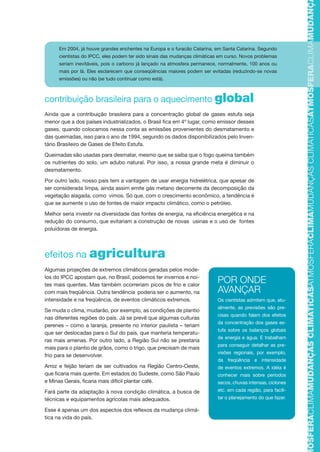 contribuição brasileira para o aquecimento global
Ainda que a contribuição brasileira para a concentração global de gases estufa seja
menor que a dos países industrializados, o Brasil fica em 4º lugar, como emissor desses
gases, quando colocamos nessa conta as emissões provenientes do desmatamento e
das queimadas, isso para o ano de 1994, segundo os dados disponibilizados pelo Inven-
tário Brasileiro de Gases de Efeito Estufa.
Queimadas são usadas para desmatar, mesmo que se saiba que o fogo queima também
os nutrientes do solo, um adubo natural. Por isso, a nossa grande meta é diminuir o
desmatamento.
Por outro lado, nosso país tem a vantagem de usar energia hidrelétrica, que apesar de
ser considerada limpa, ainda assim emite gás metano decorrente da decomposição da
vegetação alagada, como vimos. Só que, com o crescimento econômico, a tendência é
que se aumente o uso de fontes de maior impacto climático, como o petróleo.
Melhor seria investir na diversidade das fontes de energia, na eficiência energética e na
redução do consumo, que evitariam a construção de novas usinas e o uso de fontes
poluidoras de energia.
efeitos na agricultura
Algumas projeções de extremos climáticos geradas pelos mode-
los do IPCC apostam que, no Brasil, podemos ter invernos e noi-
tes mais quentes. Mas também ocorreriam picos de frio e calor
com mais freqüência. Outra tendência poderia ser o aumento, na
intensidade e na freqüência, de eventos climáticos extremos.
Se muda o clima, mudarão, por exemplo, as condições de plantio
nas diferentes regiões do país. Já se prevê que algumas culturas
perenes – como a laranja, presente no interior paulista – teriam
que ser deslocadas para o Sul do país, que manteria temperatu-
ras mais amenas. Por outro lado, a Região Sul não se prestaria
mais para o plantio de grãos, como o trigo, que precisam de mais
frio para se desenvolver.
Arroz e feijão teriam de ser cultivados na Região Centro-Oeste,
que ficaria mais quente. Em estados do Sudeste, como São Paulo
e Minas Gerais, ficaria mais difícil plantar café.
Fará parte da adaptação à nova condição climática, a busca de
técnicas e equipamentos agrícolas mais adequados.
Esse é apenas um dos aspectos dos reflexos da mudança climá-
tica na vida do país.
Em 2004, já houve grandes enchentes na Europa e o furacão Catarina, em Santa Catarina. Segundo
cientistas do IPCC, eles podem ter sido sinais das mudanças climáticas em curso. Novos problemas
seriam inevitáveis, pois o carbono já lançado na atmosfera permanece, normalmente, 100 anos ou
mais por lá. Eles esclarecem que conseqüências maiores podem ser evitadas (reduzindo-se novas
emissões) ou não (se tudo continuar como está).
POR ONDE
AVANÇAR
Os cientistas admitem que, atu-
almente, as previsões são pre-
cisas quando falam dos efeitos
da concentração dos gases es-
tufa sobre os balanços globais
de energia e água. E trabalham
para conseguir detalhar as pre-
visões regionais, por exemplo,
da freqüência e intensidade
de eventos extremos. A idéia é
conhecer mais sobre períodos
secos, chuvas intensas, ciclones
etc. em cada região, para facili-
tar o planejamento do que fazer.
TMOSFERACLIMAMUDANÇASCLIMÁTICASATMOSFERACLIMAMUDANÇASCLIMÁTICASATMOSFERACLIMAMUDANÇAS
AF caderno ar.indd 13AF caderno ar.indd 13 6/3/2008 5 33 49 PM6/3/2008 5 33 49 PM
 