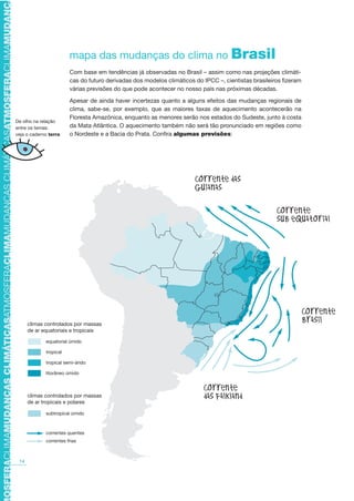 TMOSFERACLIMAMUDANÇASCLIMÁTICASATMOSFERACLIMAMUDANÇASCLIMÁTICASATMOSFERACLIMAMUDANÇAS
14
mapa das mudanças do clima no Brasil
Com base em tendências já observadas no Brasil – assim como nas projeções climáti-
cas do futuro derivadas dos modelos climáticos do IPCC –, cientistas brasileiros fizeram
várias previsões do que pode acontecer no nosso país nas próximas décadas.
Apesar de ainda haver incertezas quanto a alguns efeitos das mudanças regionais de
clima, sabe-se, por exemplo, que as maiores taxas de aquecimento acontecerão na
Floresta Amazônica, enquanto as menores serão nos estados do Sudeste, junto à costa
da Mata Atlântica. O aquecimento também não será tão pronunciado em regiões como
o Nordeste e a Bacia do Prata. Confira algumas previsões:
De olho na relação
entre os temas:
veja o caderno terra
climas controlados por massas
de ar equatoriais e tropicais
climas controlados por massas
de ar tropicais e polares
equatorial úmido
tropical
tropical semi-árido
litorâneo úmido
subtropical úmido
correntes quentes
correntes frias
massas
ais
massas
AF caderno ar.indd 14AF caderno ar.indd 14 6/3/2008 5 33 50 PM6/3/2008 5 33 50 PM
 