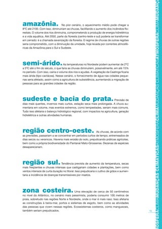 15
TMOSFERACLIMAMUDANÇASCLIMÁTICASATMOSFERACLIMAMUDANÇASCLIMÁTICASATMOSFERACLIMAMUDANÇAS
amazônia. No pior cenário, o aquecimento médio pode chegar a
8ºC até 2100. Com isso, diminuiriam as chuvas, facilitando o aumento dos incêndios flo-
restais. O volume dos rios diminuiria, comprometendo a produção de energia hidrelétrica
e a vida aquática. Até 2050, parte da floresta (centro-leste e sul) poderia se transformar
em cerrado: é a chamada savanização da floresta. O regime de chuvas de outras regiões
seria comprometido, com a diminuição da umidade, hoje levada por correntes atmosfé-
ricas da Amazônia para o Sul e Sudeste.
semi-árido.As temperaturas no Nordeste podem aumentar de 2ºC
a 5ºC até o fim do século, o que faria as chuvas diminuírem, possivelmente, em até 15%
no período. Com isso, cairia o volume dos rios e açudes. A vegetação da Caatinga ficaria
mais árida (tipo cactácea). Nesse cenário, o fornecimento de água nas cidades peque-
nas seria afetado, assim como a agricultura de subsistência, aumentando a migração de
pessoas para as grandes cidades da região.
sudeste e bacia do prata.Previsão de
dias mais quentes, invernos mais curtos, estação seca mais prolongada. A chuva au-
mentaria em volume, mas eventos extremos, como tempestades, seriam mais comuns.
Tudo isso afetaria o balanço hidrológico regional, com impactos na agricultura, geração
hidrelétrica e outras atividades humanas.
região centro-oeste. As chuvas, de acordo com
as previsões, passariam a se concentrar em períodos curtos de tempo, entremeados de
dias secos ou veranicos. Haveria mais erosão do solo, prejudicando práticas agrícolas,
bem como a própria biodiversidade do Pantanal Mato-Grossense. Dezenas de espécies
desapareceriam.
região sul. Tendência prevista de aumento da temperatura, secas
mais freqüentes e chuvas intensas que castigariam cidades e plantações, bem como
ventos intensos de curta duração no litoral. Isso prejudicaria o cultivo de grãos e aumen-
taria a incidência de doenças transmissíveis por insetos.
zona costeira. Uma elevação de cerca de 50 centímetros
no nível do Atlântico, no cenário mais pessimista, poderia consumir 100 metros de
praia, sobretudo nas regiões Norte e Nordeste, onde o mar é mais raso. Isso afetaria
as construções à beira-mar, portos e sistemas de esgoto, bem como as atividades
das pessoas que vivem nessas regiões. Ecossistemas costeiros, como manguezais,
também seriam prejudicados.
AF caderno ar.indd 15AF caderno ar.indd 15 6/3/2008 5 33 52 PM6/3/2008 5 33 52 PM
 