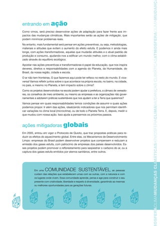TMOSFERACLIMAMUDANÇASCLIMÁTICASATMOSFERACLIMAMUDANÇASCLIMÁTICASATMOSFERACLIMAMUDANÇAS
entrando em ação
Como vimos, será preciso desenvolver ações de adaptação para fazer frente aos im-
pactos das mudanças climáticas. Mais importantes serão as ações de mitigação, que
podem minimizar problemas reais.
No entanto, mais fundamental será pensar em ações preventivas, ou seja, metodologias,
materiais e atitudes que evitem o aumento do efeito estufa. E podemos ir ainda mais
longe, com ações transformadoras, aquelas que mudarão atitudes e o atual padrão de
produção e consumo, ajudando-nos a edificar um mundo melhor, com o clima estabili-
zado através do equilíbrio ecológico.
Apostar nas ações preventivas e transformadoras é papel da educação, que nos inspira
deveres, direitos e responsabilidades com a agenda do Planeta, da Humanidade, do
Brasil, da nossa região, cidade e escola.
O ar não tem fronteiras. O que fazemos aqui pode ter reflexo no resto do mundo. E vice-
versa! Vamos refletir juntos sobre o que acontece na própria escola, no bairro, na cidade,
no país, e mesmo no Planeta, e tem impacto sobre o clima?
Como os projetos desenvolvidos na escola podem ajudar a prefeitura, a câmara de vereado-
res, os conselhos de meio ambiente, ou mesmo as empresas e as organizações não gover-
namentais a adotarem práticas sustentáveis que nos ajudem a ter a Terra que queremos?
Vamos pensar em quais responsabilidades temos condições de assumir e quais ações
podemos propor. Ir além das ações, idealizando indicadores que nos permitam identifi-
car variações no clima local (microclima), ou de todo o Planeta Terra. E, depois, medir o
que mudou com nossa ação. Isso ajuda a pensarmos os próximos passos.
ações mitigadoras globais
Em 2005, entrou em vigor o Protocolo de Quioto, que traz propostas práticas para re-
duzir os efeitos do aquecimento global. Entre elas, os Mecanismos de Desenvolvimento
Limpo: empresas do Brasil podem desenvolver projetos que compensem e reduzam a
emissão dos gases estufa, com patrocínio de empresas dos países desenvolvidos. Es-
ses projetos podem promover o reflorestamento para seqüestrar o carbono do ar, ou a
captura dos gases estufa emitidos por aterros sanitários, entre outros.
Em uma COMUNIDADE SUSTENTÁVEL, as pessoas
cuidam das relações que estabelecem umas com as outras, com a natureza e com
os lugares onde vivem. Essa comunidade aprende, pensa e age para construir o seu
presente com criatividade, liberdade e respeito à diversidade, garantindo as mesmas
ou melhores oportunidades para as gerações futuras.
AF caderno ar.indd 17AF caderno ar.indd 17 6/3/2008 5 33 52 PM6/3/2008 5 33 52 PM
 