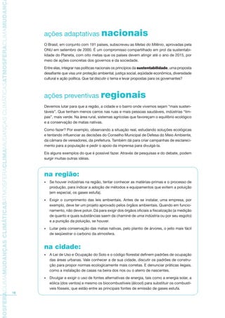 TMOSFERACLIMAMUDANÇASCLIMÁTICASATMOSFERACLIMAMUDANÇASCLIMÁTICASATMOSFERACLIMAMUDANÇAS
18
ações adaptativas nacionais
O Brasil, em conjunto com 191 países, subscreveu as Metas do Milênio, aprovadas pela
ONU em setembro de 2000. É um compromisso compartilhado em prol da sustentabi-
lidade do Planeta, com oito metas que os países devem atingir até o ano de 2015, por
meio de ações concretas dos governos e da sociedade.
Entre elas, integrar nas políticas nacionais os princípios da sustentabilidade, uma proposta
desafiante que visa unir proteção ambiental, justiça social, eqüidade econômica, diversidade
cultural e ação política. Que tal discutir o tema e levar propostas para os governantes?
ações preventivas regionais
Devemos lutar para que a região, a cidade e o bairro onde vivemos sejam “mais susten-
táveis”. Que tenham menos carros nas ruas e mais pessoas saudáveis, indústrias “lim-
pas”, mais verde. Na área rural, sistemas agrícolas que favoreçam o equilíbrio ecológico
e a conservação de matas nativas.
Como fazer? Por exemplo, observando a situação real, estudando soluções ecológicas
e tentando influenciar as decisões do Conselho Municipal de Defesa do Meio Ambiente,
da câmara de vereadores, da prefeitura. Também dá para criar campanhas de esclareci-
mento para a população e pedir o apoio da imprensa para divulgá-la.
Eis alguns exemplos do que é possível fazer. Através de pesquisas e do debate, podem
surgir muitas outras idéias.
na região:
Se houver indústrias na região, tentar conhecer as matérias-primas e o processo de•
produção, para indicar a adoção de métodos e equipamentos que evitem a poluição
(em especial, os gases estufa).
Exigir o cumprimento das leis ambientais. Antes de se instalar, uma empresa, por•
exemplo, deve ter um projeto aprovado pelos órgãos ambientais. Quando em funcio-
namento, não deve poluir. Dá para exigir dos órgãos oficiais a fiscalização (a medição
de quanto e quais substâncias saem da chaminé de uma indústria ou por seu esgoto)
e a punição da poluição, se houver.
Lutar pela conservação das matas nativas, pelo plantio de árvores, o jeito mais fácil•
de seqüestrar o carbono da atmosfera.
na cidade:
A Lei de Uso e Ocupação do Solo e o código florestal definem padrões de ocupação•
das áreas urbanas. Vale conhecer a de sua cidade, discutir os padrões de constru-
ção para propor normas ecologicamente mais corretas. E denunciar práticas ilegais,
como a instalação de casas na beira dos rios ou o aterro de nascentes.
Divulgar e exigir o uso de fontes alternativas de energia, tais como a energia solar, a•
eólica (dos ventos) e mesmo os biocombustíveis (álcool) para substituir os combustí-
veis fósseis, que estão entre as principais fontes de emissão de gases estufa.
AF caderno ar.indd 18AF caderno ar.indd 18 6/3/2008 5 33 52 PM6/3/2008 5 33 52 PM
 