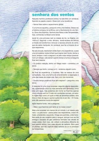senhora dos ventos
Naquela manhã a professora entrou na sala feito um vendaval,
fazendo os papéis voarem. Disse com uma reverência:
– Vamos falar sobre o aquecimento global.
E a turma se aquietou, porque lá vinha uma história. Dessa vez
a história começou lá na África, com a Senhora do Ar e do Ven-
to, Dona dos Espíritos, Senhora dos Raios e das Tempestades.
Oyá, conhecida no Brasil como Iansã.
Iansã foi uma princesa real na cidade de Irá, na Nigéria, em
1450 a.C. Segundo o mito africano, Iansã recebeu de Olorum
a missão de transformar e renovar a natureza através do vento,
que ela sabia manipular; do vendaval, que faz a limpeza do ar
que respiramos.
Na sala de aula, resolveram então fazer uma experiência, quase
uma brincadeira: todos tinham que inspirar bem fundo, fechar a
boca, tampar o nariz e segurar o ar pelo maior tempo possível.
Com um relógio, calculariam quanto tempo a turma conseguiria
ficar sem respirar.
– Eu pratico natação, tenho um fôlego maior – comentou um
aluno.
– Sempre que tento, começo a rir – reclamou alguém outro.
No final da experiência, a surpresa. Não se tratava de uma
competição, mas uma forma de entendimento: a respiração é
uma das bases de nossa vida. Sem o ar, nós morremos.
– Quanto tempo podemos ficar sem respirar? – perguntou uma
aluna.
A resposta foi uma nova surpresa: segundo alguns especialis-
tas, agüentamos cinco ou mais semanas sem alimentos, cinco
dias sem água, mas podemos até morrer se ficarmos apenas
cinco minutos sem ar. E mais: em condições normais, um adul-
to ingere algo como um quilo e meio de alimentos sólidos, dois
litros e meio de água e quinze quilos de ar por dia – 24 horas,
pois não paramos nunca de respirar!
Após respirar fundo, veio a pergunta:
– Mas o que fazemos com tanto ar no nosso corpo?
Mais uma surpresa: em menos de um minuto, o ar inalado pelo
nariz – ou pela boca – passa pelas vias respiratórias, onde é fil-
trado, umedecido e aquecido. Chega aos pulmões, onde trans-
fere parte do seu oxigênio para o sangue, que por sua vez lhe
entrega o excesso de gás carbônico formado nas células de
nosso corpo. Com isso, ele voltará à atmosfera diferente do
que quando entrou, com mais dióxido de carbono. Bom para
as plantas, que irão capturar esse carbono do ar no processo
da fotossíntese.
continua na pág. 4
AF caderno ar.indd 1AF caderno ar.indd 1 6/3/2008 5 33 40 PM6/3/2008 5 33 40 PM
 
