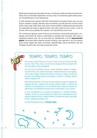 TMOSFERACLIMAMUDANÇASCLIMÁTICASATMOSFERACLIMAMUDANÇASCLIMÁTICASATMOSFERACLIMAMUDANÇAS
2
Basta esse exemplo para percebermos que, na natureza, todas as coisas se relacionam.
Seres vivos e inanimados dependem uns dos outros. E nós fazemos parte dessa nature-
za. Compartilhamos o ar ao respirarmos.
O vento de Iansã nem sempre é tão forte. Normalmente, ela sopra a brisa, que, com sua
doçura, espalha a criação, fazendo voar as sementes, que irão germinar na terra e fazer
brotar novas vidas. Além disso, esse vento manso também é responsável pelo processo
de evaporação de todas as águas da terra, que caem sobre os rios, a terra, o mar, as
árvores. Sem chuva, plantas não crescem, nem nós teríamos como viver.
Diz a lenda que algumas vezes forma-se uma tormenta, provocando destruição e mu-
danças, pois Iansã não aceita a submissão ou qualquer tipo de prisão. Bem séria, a
professora explicou que, de uns anos para cá, percebemos o tal do aquecimento
global, provocado pelos sistemas sociais humanos, que nada tem a ver com Iansã e
pode causar degelo dos pólos, tormentas, desertificação. Essas tormentas, Oyá não
consegue reciclar mais, pois suas causas são outras.
TEMPO, TEMPO, TEMPO
No começo, não tínhamos o ar como é hoje, em torno da bola de fogo
que era nossa Terra, mas só uma mistura de gases feita principalmente
por dois gases, hélio e hidrogênio.
Há cerca de 3,5 bilhões de anos, nosso Planeta já esfriara o bastan-
te para formar uma crosta endurecida. Vulcões liberavam novos gases,
como vapor d’água, dióxido de carbono, amoníaco, metano e óxido de
enxofre. Na camada gasosa que passou a recobrir o Planeta, faltava
ainda o oxigênio livre.
Mais tempo se passou. Formaram-se os oceanos e surgiram organismos
capazes de tirar o oxigênio (O2
) do gás carbônico (CO2
, ou dióxido de
carbono). A proporção de O2
na atmosfera subiu. Parte do carbono foi
absorvida na composição de seres vivos e inanimados, como rochas.
A nova constituição do ar garantiu temperatura e umidade estáveis.
Também se formou uma camada com ozônio (O3
) na estratosfera (com
altitude média de 30 km), capaz de filtrar o excesso de raios ultravioleta
do Sol, mortais para seres vivos.
E nosso Planeta se tornou o Planeta Vida.
AF caderno ar.indd 2AF caderno ar.indd 2 6/3/2008 5 33 43 PM6/3/2008 5 33 43 PM
 
