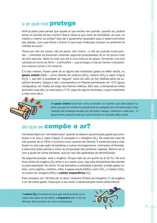 3
TMOSFERACLIMAMUDANÇASCLIMÁTICASATMOSFERACLIMAMUDANÇASCLIMÁTICASATMOSFERACLIMAMUDANÇAS
o ar que nos protege
Você já parou para pensar que aquele ar que encheu seu pulmão, quando sai, poderá
entrar no pulmão de seu vizinho? Que é nesse ar que voam as borboletas, as aves, os
insetos e mesmo os aviões? Que ele é igualmente necessário para o desenvolvimento
das plantas, com suas flores e frutos? E que suas moléculas circulam no ambiente há
milhões de anos?
Talvez por não ser visível, não ter gosto, nem cheiro – a não ser quando muito polu-
ído -, cientistas só buscaram entender algumas propriedades do ar há pouco mais
de dois séculos. Sabe-se hoje que ele é uma mistura de gases, formando uma fina
camada em torno da Terra – a atmosfera –, que protege a vida ao manter a tempera-
tura estável contra o frio externo.
E é isso mesmo. Fazem parte do ar alguns dos chamados gases do efeito estufa, ou
gases estufa (GEE) – como dióxido de carbono (CO2
), metano (CH4
) e vapor d’água
(H2
O) –, que têm a qualidade de “segurar” parte do calor do Sol refletido perto da su-
perfície terrestre. Graças a isso, a temperatura no Planeta permaneceu em 15ºC (graus
centígrados), em média, ao longo dos últimos milênios. Sem isso, a temperatura média
seria bem mais alta, ou mais baixa (-17ºC, segundo alguns cientistas), o que inviabilizaria
a vida como ela é.
do que se compõe o ar?
Cientistas falam em “atmosfera seca” quando se referem aos principais gases que cons-
tituem o ar, fora o vapor d’água. O campeão é o nitrogênio (N2
). Ele preenche mais de
três quartos do ar (78%) e funciona como suporte dos demais. É essencial para a vida:
fixado no solo pela ação de bactérias e outros microrganismos, chamados nitriﬁcantes,
é absorvido pelas plantas e entra na composição das proteínas vegetais. Retorna ao ar
com a ajuda de outras bactérias, que por isso são apelidadas de denitriﬁcantes.
Na segunda posição, está o oxigênio. Ocupa mais de um quinto do ar (21%). Há uma
troca direta de oxigênio (O2
) entre o ar e seres vivos, seja pela fotossíntese das plantas
ou pela respiração. No último 1% da atmosfera, a variedade é grande: aí estão gases no-
bres, como argônio, criptônio, hélio, e gases estufa (GEEs), como CO2
, o metano (CH4
),
os óxidos de nitrogênio (NOx
) e ozônio troposférico (O3
).
Para comparar: em 100 litros de “ar seco”, teríamos 78 litros de nitrogênio, 21 de oxigênio
e um de outros gases. Cada qual, a seu modo, é essencial para nossa sobrevivência.
Os gases estufa funcionam como se fossem um cobertor que deixa passar luz
solar, que aqui se transforma parcialmente em radiação infra-vermelha (calor). Essa
radiação não consegue escapar de volta para o espaço, mantendo o calor aqui . O
aquecimento proporcionado por esse fenômeno é chamado efeito estufa.
O ozônio (O3
) comporta-se como gás estufa quando na ca-
mada mais baixa da atmosfera, a troposfera (até 12 km de
altitude). Mas é protetor da vida na estratosfera.
AF caderno ar.indd 3AF caderno ar.indd 3 6/3/2008 5 33 43 PM6/3/2008 5 33 43 PM
 