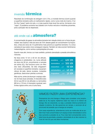 5
TMOSFERACLIMAMUDANÇASCLIMÁTICASATMOSFERACLIMAMUDANÇASCLIMÁTICASATMOSFERACLIMAMUDANÇAS
inversão térmica
Resultado da combinação da estiagem com o frio, a inversão térmica ocorre quando
a superfície terrestre sofre um resfriamento rápido, como numa noite de inverno. O ar
frio fica “preso” perto do solo, e o mais quente (mais leve) fica acima, formando uma
“capa”. O problema aumenta nas cidades com muitos veículos e indústrias poluentes,
pois a poluição não se dispersará.
até onde vai a atmosfera?
A concentração de gases na atmosfera terrestre tem relação direta com a força da gra-
vidade. Isso explica o fato de cerca de 75% desses gases se concentrarem na tropos-
fera, a faixa de cerca de 12 quilômetros mais próxima à superfície terrestre. É a única
camada em que seres vivos conseguem respirar. Também só nela ocorrem fenômenos
meteorológicos, como ventos e precipitações (chuvas).
Quanto mais alto, temos o ar mais rarefeito, portanto densidade e pressão atmosférica
menores.
Na faixa entre 12 km e 50 km de altitude,
chegamos à estratosfera. Lá, numa altitude
de cerca de 30 km, encontramos a camada
de ozônio (O3
). Ela funciona como um filtro
dos raios ultravioleta. Se eles chegassem
em excesso à superfície terrestre, causariam
câncer de pele, danos oculares, mutações
genéticas, destruiriam plantas e animais.
Mais acima, antes de alcançar o espaço side-
ral, há mais duas camadas. A mesosfera (dos
50 km aos 80 km de altitude) e a termosfera
(80 km a 110 km). A transição é gradual, sem
limites rígidos entre uma e outra faixa.
VAMOS FAZER UMA EXPERIÊNCIA?
Precisamos de uma bexiga e fôlego para constatar uma proprie-
dade do ar. Ao soprar, injetamos cada vez mais ar no interior da
bexiga. Ela vai crescendo, ou seja, a pressão interna aumenta em
relação à externa. Se não pararmos em tempo, o acúmulo de ar
provocará tal pressão que a bexiga se romperá.
Com essa experiência, entendemos como as moléculas de ar po-
dem ficar mais comprimidas num espaço (maior densidade) e como
isso aumenta a pressão do ar. Fica mais fácil compreender como,
pela força da gravidade, pressão e densidade do ar são maiores no
nível do mar do que nas altas montanhas.
exosfera
termosfera
mesosfera
estratosfera
troposfera
AF caderno ar.indd 5AF caderno ar.indd 5 6/3/2008 5 33 43 PM6/3/2008 5 33 43 PM
 
