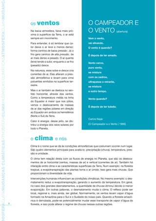 TMOSFERACLIMAMUDANÇASCLIMÁTICASATMOSFERACLIMAMUDANÇASCLIMÁTICASATMOSFERACLIMAMUDANÇAS
6
os ventos
Na baixa atmosfera, faixa mais pró-
xima à superfície da Terra, o ar está
sempre em movimento.
Para entender, é só lembrar que ca-
lor deixa o ar leve e menos denso:
forma centros de baixa pressão. Já o
frio gera centros de alta pressão, de
ar mais denso e pesado. O ar quente
(leve) tende a subir, enquanto o ar frio
(pesado) desce.
Na natureza, esse sobe-e-desce cria
correntes de ar. Elas alteram a pres-
são atmosférica e levam para cima
poluentes emitidos na superfície ter-
restre.
Mas o ar também se desloca no sen-
tido horizontal, através dos ventos.
Como a temperatura média na linha
do Equador é maior que nos pólos,
vemos o deslocamento de massas
de ar das regiões polares em direção
ao Equador em ambos os hemisférios
(Norte e Sul) da Terra.
Calor é energia: desse jeito, se dis-
tribui a energia dos raios solares por
todo o Planeta.
o clima e nós
Clima é o nome que se dá às condições atmosféricas que costumam ocorrer num lugar.
São quatro elementos principais para avaliá-lo: precipitação (chuva), temperatura, pres-
são e umidade.
O clima tem relação direta com os fluxos de energia no Planeta, que são os desloca-
mentos de ar horizontal (ventos, massas de ar) e vertical (correntes de ar). Também há
interação entre clima e as características superficiais da Terra. Num exemplo: na floresta
tropical, a evapotranspiração das plantas torna o ar úmido. Isso gera mais chuvas. Que
proporcionam a diversidade da vida.
Intervenções humanas influenciam as condições climáticas. No mesmo exemplo: o des-
matamento reduz a evapotranspiração, gerando o aumento da temperatura. Em geral,
no caso dos grandes desmatamentos, a quantidade de chuvas diminui devido à menor
evaporação. Em outras palavras, o desmatamento muda o clima. O reflexo pode ser
local, regional e, mais ainda, ser global. Normalmente, os ventos levam vapor d’água
formado na Amazônia para o Sul e o Sudeste do nosso país. Quando a floresta amazô-
nica é derrubada, pode-se potencialmente mudar esse transporte de vapor d’água da
floresta, e isso pode alterar o regime de chuvas nessas outras regiões.
O CAMPEADOR E
O VENTO (abertura)
Vem o vento,
vai silvando.
O vento é quando?
É depois de ter amado.
Vento cervo,
puro vento,
se mistura
com os cedros,
ultrapassa o mirante,
se mistura
a outro tempo.
Vento quando?
É depois de ter lutado.
Carlos Nejar
(O Campeador e o Vento | 1966)
AF caderno ar.indd 6AF caderno ar.indd 6 6/3/2008 5 33 43 PM6/3/2008 5 33 43 PM
 