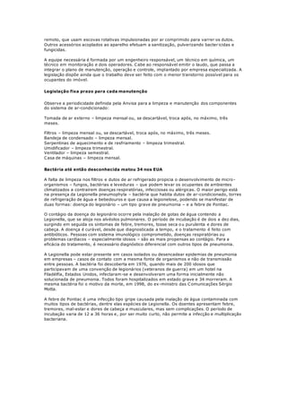 remoto, que usam escovas rotativas impulsionadas por ar comprimido para varrer os dutos.
Outros acessórios acoplados ao aparelho efetuam a sanitização, pulverizando bacter icidas e
fungicidas.
A equipe necessária é formada por um engenheiro responsável, um técnico em química, um
técnico em monitoração e dois operadores. Cabe ao responsável emitir o laudo, que passa a
integrar o plano de manutenção, operação e controle, implantado por empresa especializada. A
legislação dispõe ainda que o trabalho deve ser feito com o menor transtorno possível para os
ocupantes do imóvel.
Legislação fixa prazo para cada manutenção
Observe a periodicidade definida pela Anvisa para a limpeza e manutenção dos componentes
do sistema de ar-condicionado:
Tomada de ar externo – limpeza mensal ou, se descartável, troca após, no máximo, três
meses.
Filtros – limpeza mensal ou, se descartável, troca após, no máximo, três meses.
Bandeja de condensado – limpeza mensal.
Serpentinas de aquecimento e de resfriamento – limpeza trimestral.
Umidificador – limpeza trimestral.
Ventilador – limpeza semestral.
Casa de máquinas – limpeza mensal.
Bactéria até então desconhecida matou 34 nos EUA
A falta de limpeza nos filtros e dutos de ar refrigerado propicia o desenvolvimento de micro-
organismos – fungos, bactérias e leveduras – que podem levar os ocupantes de ambientes
climatizados a contraírem doenças respiratórias, infecciosas ou alérgicas. O maior perigo está
na presença da Legionella pneumophyla – bactéria que habita dutos de ar-condicionado, torres
de refrigeração de água e bebedouros e que causa a legionelose, podendo se manifestar de
duas formas: doença do legionário – um tipo grave de pneumonia – e a febre de Pontiac.
O contágio da doença do legionário ocorre pela inalação de gotas de água contendo a
Legionella, que se aloja nos alvéolos pulmonares. O período de incubação é de dois a dez dias,
surgindo em seguida os sintomas de febre, tremores, tosse seca ou purulenta e dores de
cabeça. A doença é curável, desde que diagnosticada a tempo, e o tratamento é feito com
antibióticos. Pessoas com sistema imunológico comprometido, doenças respiratórias ou
problemas cardíacos – especialmente idosos – são as mais propensas ao contágio. Para a
eficácia do tratamento, é necessário diagnóstico diferencial com outros tipos de pneumonia.
A Legionella pode estar presente em casos isolados ou desencadear epidemias de pneumonia
em empresas – casos de contato com a mesma fonte de organismos e não de transmissão
entre pessoas. A bactéria foi descoberta em 1976, quando mais de 200 idosos que
participavam de uma convenção de legionários (veteranos de guerra) em um hotel na
Filadélfia, Estados Unidos, infectaram-se e desenvolveram uma forma inicialmente não
solucionada de pneumonia. Todos foram hospitalizados em estado grave e 34 morreram. A
mesma bactéria foi o motivo da morte, em 1998, do ex-ministro das Comunicações Sérgio
Motta.
A febre de Pontiac é uma infecção tipo gripe causada pela inalação de água contaminada com
muitos tipos de bactérias, dentre elas espécies de Legionella. Os doentes apresentam febre,
tremores, mal-estar e dores de cabeça e musculares, mas sem complicações. O período de
incubação varia de 12 a 36 horas e, por ser muito curto, não permite a infecção e multiplicação
bacteriana.
 