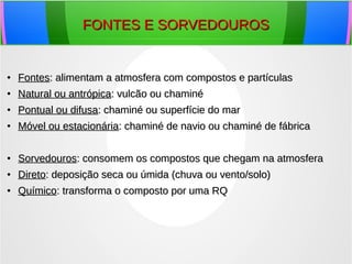 FONTES E SORVEDOUROSFONTES E SORVEDOUROS
●
FontesFontes: alimentam a atmosfera com compostos e partículas: alimentam a atmosfera com compostos e partículas
●
Natural ou antrópicaNatural ou antrópica: vulcão ou chaminé: vulcão ou chaminé
●
Pontual ou difusaPontual ou difusa: chaminé ou superfície do mar: chaminé ou superfície do mar
●
Móvel ou estacionáriaMóvel ou estacionária: chaminé de navio ou chaminé de fábrica: chaminé de navio ou chaminé de fábrica
●
SorvedourosSorvedouros: consomem os compostos que chegam na atmosfera: consomem os compostos que chegam na atmosfera
●
DiretoDireto: deposição seca ou úmida (chuva ou vento/solo): deposição seca ou úmida (chuva ou vento/solo)
●
QuímicoQuímico: transforma o composto por uma RQ: transforma o composto por uma RQ
 