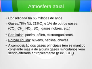 Atmosfera atual
● Consolidada há 65 milhões de anos
● Gases:78% N2, 21%O2
e 1% de outros gases
(CO2
, CH4
, NO2
, SO2
, gases nobres, etc.)
● Partículas: poeira, pólen, microorganismos
● Porção líquida: nuvens, neblina, chuvas
● A composição dos gases principais tem se mantido
constante mas a de alguns gases minoritários vem
sendo alterada antropicamente (p.ex.: CO2
)
 