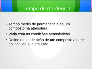 Tempo de residência
● Tempo médio de permanência de um
composto na atmosfera
● Varia com as condições atmosféricas
● Define o raio de ação de um composto a partir
do local da sua emissão
 