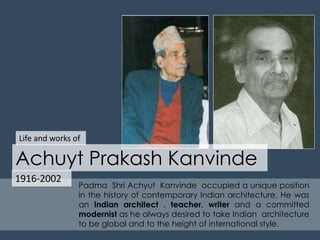 Life and works of 
Achuyt Prakash Kanvinde 
1916-2002 
Padma Shri Achyut Kanvinde occupied a unique position 
in the history of contemporary Indian architecture. He was 
an Indian architect , teacher, writer and a committed 
modernist as he always desired to take Indian architecture 
to be global and to the height of international style. 
 
