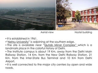 Aerial view Hostel building 
• It is established in 1961. 
•“Nehru University” is adjoining at the southern edge. 
• The site is available near “Qutab Minar Complex” which is a 
landmark place in the colorful history of Delhi. 
• The Institute campus is about 19 Km. away from the Delhi Main 
Railway Station, 14 Km. from the New Delhi Railway Station, 21 
Km. from the Inter-State Bus Terminal and 10 Km from Delhi 
Airport. 
• It is well connected to the major city centers by open and wide 
roads. 
 